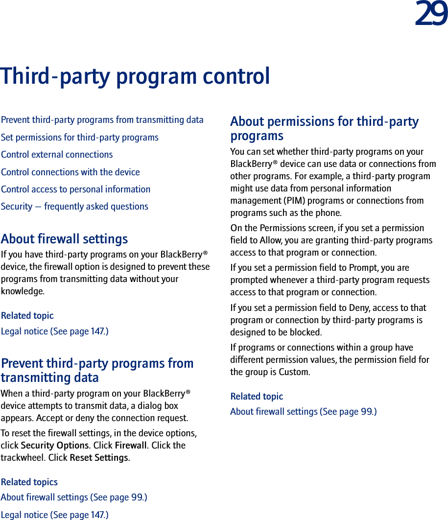 29Third-party program controlPrevent third-party programs from transmitting dataSet permissions for third-party programsControl external connectionsControl connections with the deviceControl access to personal informationSecurity — frequently asked questionsAbout firewall settingsIf you have third-party programs on your BlackBerry® device, the firewall option is designed to prevent these programs from transmitting data without your knowledge.Related topicLegal notice (See page 147.)Prevent third-party programs from transmitting dataWhen a third-party program on your BlackBerry® device attempts to transmit data, a dialog box appears. Accept or deny the connection request.To reset the firewall settings, in the device options, click Security Options. Click Firewall. Click the trackwheel. Click Reset Settings.Related topicsAbout firewall settings (See page 99.)Legal notice (See page 147.)About permissions for third-party programsYou can set whether third-party programs on your BlackBerry® device can use data or connections from other programs. For example, a third-party program might use data from personal information management (PIM) programs or connections from programs such as the phone.On the Permissions screen, if you set a permission field to Allow, you are granting third-party programs access to that program or connection. If you set a permission field to Prompt, you are prompted whenever a third-party program requests access to that program or connection.If you set a permission field to Deny, access to that program or connection by third-party programs is designed to be blocked.If programs or connections within a group have different permission values, the permission field for the group is Custom.Related topicAbout firewall settings (See page 99.)