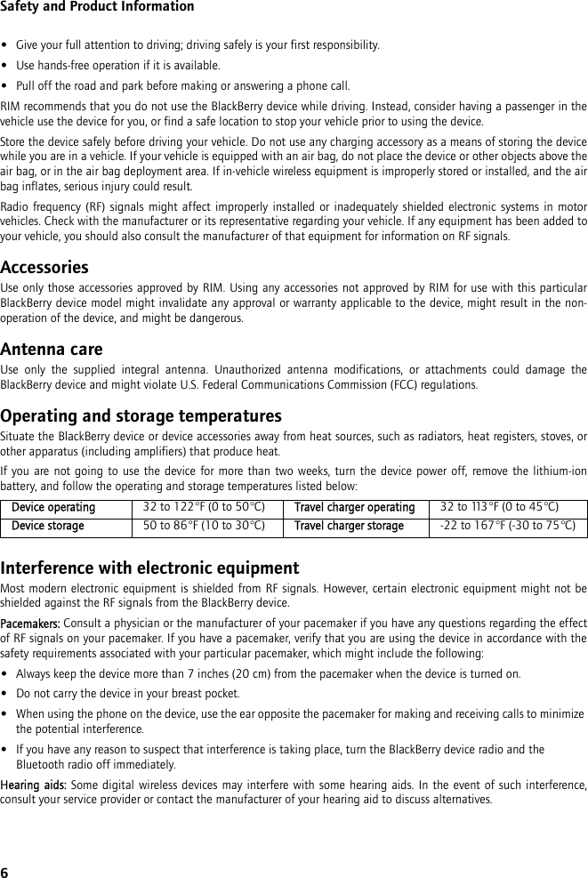 6Safety and Product Information•Give your full attention to driving; driving safely is your first responsibility.•Use hands-free operation if it is available.•Pull off the road and park before making or answering a phone call. RIM recommends that you do not use the BlackBerry device while driving. Instead, consider having a passenger in thevehicle use the device for you, or find a safe location to stop your vehicle prior to using the device.Store the device safely before driving your vehicle. Do not use any charging accessory as a means of storing the devicewhile you are in a vehicle. If your vehicle is equipped with an air bag, do not place the device or other objects above theair bag, or in the air bag deployment area. If in-vehicle wireless equipment is improperly stored or installed, and the airbag inflates, serious injury could result.Radio frequency (RF) signals might affect improperly installed or inadequately shielded electronic systems in motorvehicles. Check with the manufacturer or its representative regarding your vehicle. If any equipment has been added toyour vehicle, you should also consult the manufacturer of that equipment for information on RF signals.AccessoriesUse only those accessories approved by RIM. Using any accessories not approved by RIM for use with this particularBlackBerry device model might invalidate any approval or warranty applicable to the device, might result in the non-operation of the device, and might be dangerous.Antenna careUse only the supplied integral antenna. Unauthorized antenna modifications, or attachments could damage theBlackBerry device and might violate U.S. Federal Communications Commission (FCC) regulations.Operating and storage temperaturesSituate the BlackBerry device or device accessories away from heat sources, such as radiators, heat registers, stoves, orother apparatus (including amplifiers) that produce heat.If you are not going to use the device for more than two weeks, turn the device power off, remove the lithium-ionbattery, and follow the operating and storage temperatures listed below:Interference with electronic equipmentMost modern electronic equipment is shielded from RF signals. However, certain electronic equipment might not beshielded against the RF signals from the BlackBerry device.Pacemakers: Consult a physician or the manufacturer of your pacemaker if you have any questions regarding the effectof RF signals on your pacemaker. If you have a pacemaker, verify that you are using the device in accordance with thesafety requirements associated with your particular pacemaker, which might include the following:•Always keep the device more than 7 inches (20 cm) from the pacemaker when the device is turned on.•Do not carry the device in your breast pocket.•When using the phone on the device, use the ear opposite the pacemaker for making and receiving calls to minimize the potential interference. •If you have any reason to suspect that interference is taking place, turn the BlackBerry device radio and the Bluetooth radio off immediately.Hearing aids: Some digital wireless devices may interfere with some hearing aids. In the event of such interference,consult your service provider or contact the manufacturer of your hearing aid to discuss alternatives.Device operating 32 to 122°F (0 to 50°C) Travel charger operating 32 to 113°F (0 to 45°C)Device storage 50 to 86°F (10 to 30°C) Travel charger storage -22 to 167°F (-30 to 75°C)