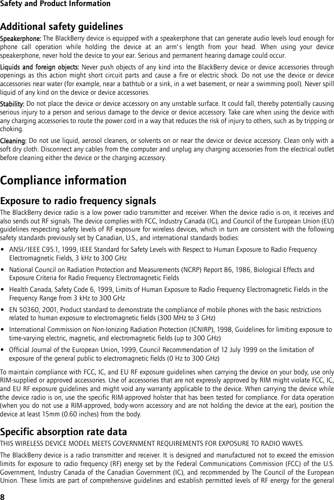 8Safety and Product InformationAdditional safety guidelinesSpeakerphone: The BlackBerry device is equipped with a speakerphone that can generate audio levels loud enough forphone call operation while holding the device at an arm&apos;s length from your head. When using your devicespeakerphone, never hold the device to your ear. Serious and permanent hearing damage could occur.Liquids and foreign objects: Never push objects of any kind into the BlackBerry device or device accessories throughopenings as this action might short circuit parts and cause a fire or electric shock. Do not use the device or deviceaccessories near water (for example, near a bathtub or a sink, in a wet basement, or near a swimming pool). Never spillliquid of any kind on the device or device accessories. Stability: Do not place the device or device accessory on any unstable surface. It could fall, thereby potentially causingserious injury to a person and serious damage to the device or device accessory. Take care when using the device withany charging accessories to route the power cord in a way that reduces the risk of injury to others, such as by tripping orchoking.Cleaning: Do not use liquid, aerosol cleaners, or solvents on or near the device or device accessory. Clean only with asoft dry cloth. Disconnect any cables from the computer and unplug any charging accessories from the electrical outletbefore cleaning either the device or the charging accessory.Compliance informationExposure to radio frequency signalsThe BlackBerry device radio is a low power radio transmitter and receiver. When the device radio is on, it receives andalso sends out RF signals. The device complies with FCC, Industry Canada (IC), and Council of the European Union (EU)guidelines respecting safety levels of RF exposure for wireless devices, which in turn are consistent with the followingsafety standards previously set by Canadian, U.S., and international standards bodies: •ANSI/IEEE C95.1, 1999, IEEE Standard for Safety Levels with Respect to Human Exposure to Radio Frequency Electromagnetic Fields, 3 kHz to 300 GHz•National Council on Radiation Protection and Measurements (NCRP) Report 86, 1986, Biological Effects and Exposure Criteria for Radio Frequency Electromagnetic Fields•Health Canada, Safety Code 6, 1999, Limits of Human Exposure to Radio Frequency Electromagnetic Fields in the Frequency Range from 3 kHz to 300 GHz•EN 50360, 2001, Product standard to demonstrate the compliance of mobile phones with the basic restrictions related to human exposure to electromagnetic fields (300 MHz to 3 GHz)•International Commission on Non-Ionizing Radiation Protection (ICNIRP), 1998, Guidelines for limiting exposure to time-varying electric, magnetic, and electromagnetic fields (up to 300 GHz)•Official Journal of the European Union, 1999, Council Recommendation of 12 July 1999 on the limitation of exposure of the general public to electromagnetic fields (0 Hz to 300 GHz)To maintain compliance with FCC, IC, and EU RF exposure guidelines when carrying the device on your body, use onlyRIM-supplied or approved accessories. Use of accessories that are not expressly approved by RIM might violate FCC, IC,and EU RF exposure guidelines and might void any warranty applicable to the device. When carrying the device whilethe device radio is on, use the specific RIM-approved holster that has been tested for compliance. For data operation(when you do not use a RIM-approved, body-worn accessory and are not holding the device at the ear), position thedevice at least 15mm (0.60 inches) from the body.Specific absorption rate dataTHIS WIRELESS DEVICE MODEL MEETS GOVERNMENT REQUIREMENTS FOR EXPOSURE TO RADIO WAVES.The BlackBerry device is a radio transmitter and receiver. It is designed and manufactured not to exceed the emissionlimits for exposure to radio frequency (RF) energy set by the Federal Communications Commission (FCC) of the U.S.Government, Industry Canada of the Canadian Government (IC), and recommended by The Council of the EuropeanUnion. These limits are part of comprehensive guidelines and establish permitted levels of RF energy for the general