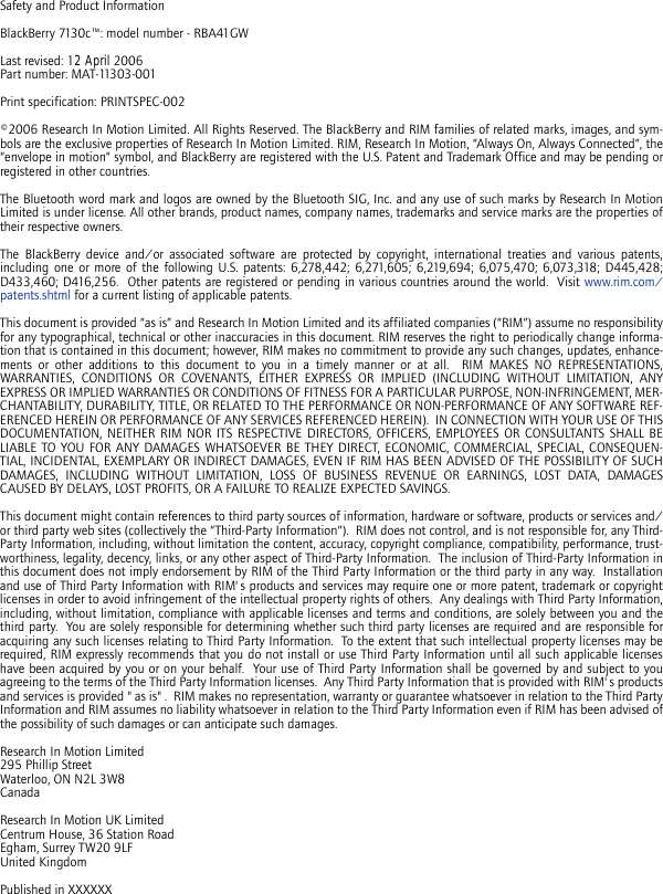 Safety and Product InformationBlackBerry 7130c™: model number - RBA41GWLast revised: 12 April 2006Part number: MAT-11303-001Print specification: PRINTSPEC-002©2006 Research In Motion Limited. All Rights Reserved. The BlackBerry and RIM families of related marks, images, and sym-bols are the exclusive properties of Research In Motion Limited. RIM, Research In Motion, “Always On, Always Connected”, the“envelope in motion” symbol, and BlackBerry are registered with the U.S. Patent and Trademark Office and may be pending orregistered in other countries.The Bluetooth word mark and logos are owned by the Bluetooth SIG, Inc. and any use of such marks by Research In MotionLimited is under license. All other brands, product names, company names, trademarks and service marks are the properties oftheir respective owners.The BlackBerry device and/or associated software are protected by copyright, international treaties and various patents,including one or more of the following U.S. patents: 6,278,442; 6,271,605; 6,219,694; 6,075,470; 6,073,318; D445,428;D433,460; D416,256.  Other patents are registered or pending in various countries around the world.  Visit www.rim.com/patents.shtml for a current listing of applicable patents.This document is provided “as is” and Research In Motion Limited and its affiliated companies (“RIM”) assume no responsibilityfor any typographical, technical or other inaccuracies in this document. RIM reserves the right to periodically change informa-tion that is contained in this document; however, RIM makes no commitment to provide any such changes, updates, enhance-ments or other additions to this document to you in a timely manner or at all.  RIM MAKES NO REPRESENTATIONS,WARRANTIES, CONDITIONS OR COVENANTS, EITHER EXPRESS OR IMPLIED (INCLUDING WITHOUT LIMITATION, ANYEXPRESS OR IMPLIED WARRANTIES OR CONDITIONS OF FITNESS FOR A PARTICULAR PURPOSE, NON-INFRINGEMENT, MER-CHANTABILITY, DURABILITY, TITLE, OR RELATED TO THE PERFORMANCE OR NON-PERFORMANCE OF ANY SOFTWARE REF-ERENCED HEREIN OR PERFORMANCE OF ANY SERVICES REFERENCED HEREIN).  IN CONNECTION WITH YOUR USE OF THISDOCUMENTATION, NEITHER RIM NOR ITS RESPECTIVE DIRECTORS, OFFICERS, EMPLOYEES OR CONSULTANTS SHALL BELIABLE TO YOU FOR ANY DAMAGES WHATSOEVER BE THEY DIRECT, ECONOMIC, COMMERCIAL, SPECIAL, CONSEQUEN-TIAL, INCIDENTAL, EXEMPLARY OR INDIRECT DAMAGES, EVEN IF RIM HAS BEEN ADVISED OF THE POSSIBILITY OF SUCHDAMAGES, INCLUDING WITHOUT LIMITATION, LOSS OF BUSINESS REVENUE OR EARNINGS, LOST DATA, DAMAGESCAUSED BY DELAYS, LOST PROFITS, OR A FAILURE TO REALIZE EXPECTED SAVINGS.This document might contain references to third party sources of information, hardware or software, products or services and/or third party web sites (collectively the “Third-Party Information”).  RIM does not control, and is not responsible for, any Third-Party Information, including, without limitation the content, accuracy, copyright compliance, compatibility, performance, trust-worthiness, legality, decency, links, or any other aspect of Third-Party Information.  The inclusion of Third-Party Information inthis document does not imply endorsement by RIM of the Third Party Information or the third party in any way.  Installationand use of Third Party Information with RIM&apos;s products and services may require one or more patent, trademark or copyrightlicenses in order to avoid infringement of the intellectual property rights of others.  Any dealings with Third Party Information,including, without limitation, compliance with applicable licenses and terms and conditions, are solely between you and thethird party.  You are solely responsible for determining whether such third party licenses are required and are responsible foracquiring any such licenses relating to Third Party Information.  To the extent that such intellectual property licenses may berequired, RIM expressly recommends that you do not install or use Third Party Information until all such applicable licenseshave been acquired by you or on your behalf.  Your use of Third Party Information shall be governed by and subject to youagreeing to the terms of the Third Party Information licenses.  Any Third Party Information that is provided with RIM&apos;s productsand services is provided &quot;as is&quot;.  RIM makes no representation, warranty or guarantee whatsoever in relation to the Third PartyInformation and RIM assumes no liability whatsoever in relation to the Third Party Information even if RIM has been advised ofthe possibility of such damages or can anticipate such damages. Research In Motion Limited295 Phillip StreetWaterloo, ON N2L 3W8CanadaResearch In Motion UK LimitedCentrum House, 36 Station RoadEgham, Surrey TW20 9LFUnited KingdomPublished in XXXXXX