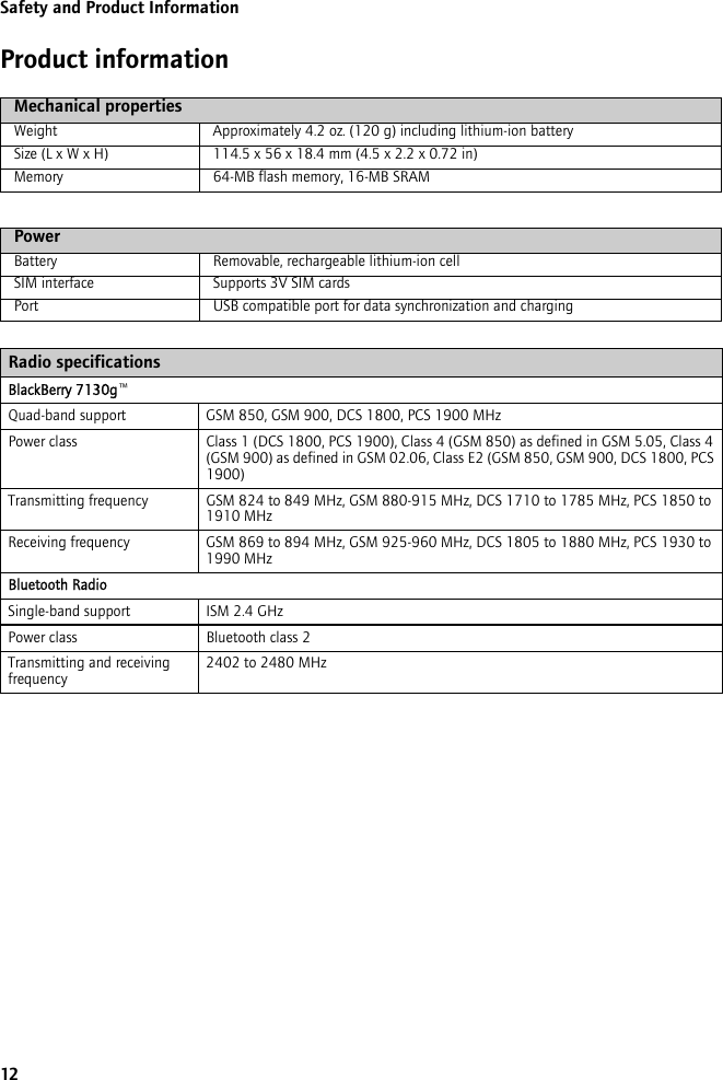 12Safety and Product InformationProduct informationMechanical propertiesWeight Approximately 4.2 oz. (120 g) including lithium-ion batterySize (L x W x H) 114.5 x 56 x 18.4 mm (4.5 x 2.2 x 0.72 in)Memory 64-MB flash memory, 16-MB SRAMPowerBattery Removable, rechargeable lithium-ion cellSIM interface Supports 3V SIM cardsPort USB compatible port for data synchronization and chargingRadio specificationsBlackBerry 7130g™Quad-band support GSM 850, GSM 900, DCS 1800, PCS 1900 MHzPower class Class 1 (DCS 1800, PCS 1900), Class 4 (GSM 850) as defined in GSM 5.05, Class 4 (GSM 900) as defined in GSM 02.06, Class E2 (GSM 850, GSM 900, DCS 1800, PCS 1900)Transmitting frequency GSM 824 to 849 MHz, GSM 880-915 MHz, DCS 1710 to 1785 MHz, PCS 1850 to 1910 MHzReceiving frequency GSM 869 to 894 MHz, GSM 925-960 MHz, DCS 1805 to 1880 MHz, PCS 1930 to 1990 MHzBluetooth RadioSingle-band support ISM 2.4 GHzPower class Bluetooth class 2Transmitting and receiving frequency 2402 to 2480 MHz