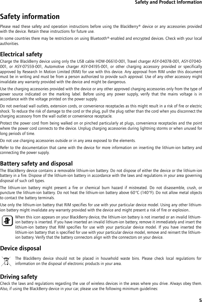 5Safety and Product InformationSafety informationPlease read these safety and operation instructions before using the BlackBerry® device or any accessories providedwith the device. Retain these instructions for future use.In some countries there may be restrictions on using Bluetooth®-enabled and encrypted devices. Check with your localauthorities.Electrical safetyCharge the BlackBerry device using only the USB cable HDW-06610-001, Travel charger ASY-04078-001, ASY-07040-001, or ASY-07559-001, Automotive charger ASY-04195-001, or other charging accessory provided or specificallyapproved by Research In Motion Limited (RIM) for use with this device. Any approval from RIM under this documentmust be in writing and must be from a person authorized to provide such approval. Use of any other accessory mightinvalidate any warranty provided with the device and might be dangerous.Use the charging accessories provided with the device or any other approved charging accessories only from the type ofpower source indicated on the marking label. Before using any power supply, verify that the mains voltage is inaccordance with the voltage printed on the power supply. Do not overload wall outlets, extension cords, or convenience receptacles as this might result in a risk of fire or electricshock. To reduce the risk of damage to the cord or the plug, pull the plug rather than the cord when you disconnect thecharging accessory from the wall outlet or convenience receptacle.Protect the power cord from being walked on or pinched particularly at plugs, convenience receptacles and the pointwhere the power cord connects to the device. Unplug charging accessories during lightning storms or when unused forlong periods of time. Do not use charging accessories outside or in any area exposed to the elements. Refer to the documentation that came with the device for more information on inserting the lithium-ion battery andconnecting the power supply.Battery safety and disposalThe BlackBerry device contains a removable lithium-ion battery. Do not dispose of either the device or the lithium-ionbattery in a fire. Dispose of the lithium-ion battery in accordance with the laws and regulations in your area governingdisposal of such cell types. The lithium-ion battery might present a fire or chemical burn hazard if mistreated. Do not disassemble, crush, orpuncture the lithium-ion battery. Do not heat the lithium-ion battery above 60°C (140°F). Do not allow metal objectsto contact the battery terminals. Use only the lithium-ion battery that RIM specifies for use with your particular device model. Using any other lithium-ion battery might invalidate any warranty provided with the device and might present a risk of fire or explosion..Device disposalDriving safetyCheck the laws and regulations regarding the use of wireless devices in the areas where you drive. Always obey them.Also, if using the BlackBerry device in your car, please use the following minimum guidelines:When this icon appears on your BlackBerry device, the lithium-ion battery is not inserted or an invalid lithium-ion battery is inserted. If you have inserted an invalid lithium-ion battery, remove it immediately and insert thelithium-ion battery that RIM specifies for use with your particular device model. If you have inserted thelithium-ion battery that is specified for use with your particular device model, remove and reinsert the lithium-ion battery. Verify that the battery connectors align with the connectors on your device.The BlackBerry device should not be placed in household waste bins. Please check local regulations forinformation on the disposal of electronic products in your area.