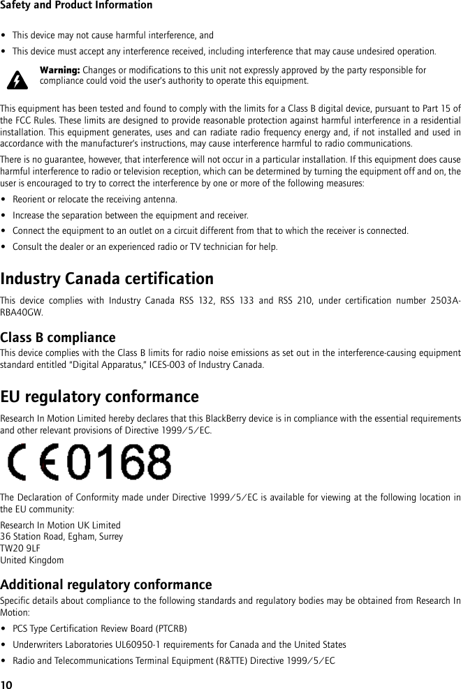 10Safety and Product Information•This device may not cause harmful interference, and•This device must accept any interference received, including interference that may cause undesired operation.This equipment has been tested and found to comply with the limits for a Class B digital device, pursuant to Part 15 ofthe FCC Rules. These limits are designed to provide reasonable protection against harmful interference in a residentialinstallation. This equipment generates, uses and can radiate radio frequency energy and, if not installed and used inaccordance with the manufacturer’s instructions, may cause interference harmful to radio communications.There is no guarantee, however, that interference will not occur in a particular installation. If this equipment does causeharmful interference to radio or television reception, which can be determined by turning the equipment off and on, theuser is encouraged to try to correct the interference by one or more of the following measures:•Reorient or relocate the receiving antenna.•Increase the separation between the equipment and receiver. •Connect the equipment to an outlet on a circuit different from that to which the receiver is connected.•Consult the dealer or an experienced radio or TV technician for help.Industry Canada certificationThis device complies with Industry Canada RSS 132, RSS 133 and RSS 210, under certification number 2503A-RBA40GW.Class B complianceThis device complies with the Class B limits for radio noise emissions as set out in the interference-causing equipmentstandard entitled “Digital Apparatus,” ICES-003 of Industry Canada.EU regulatory conformanceResearch In Motion Limited hereby declares that this BlackBerry device is in compliance with the essential requirementsand other relevant provisions of Directive 1999/5/EC.The Declaration of Conformity made under Directive 1999/5/EC is available for viewing at the following location inthe EU community:Research In Motion UK Limited 36 Station Road, Egham, SurreyTW20 9LFUnited KingdomAdditional regulatory conformanceSpecific details about compliance to the following standards and regulatory bodies may be obtained from Research InMotion:•PCS Type Certification Review Board (PTCRB)•Underwriters Laboratories UL60950-1 requirements for Canada and the United States•Radio and Telecommunications Terminal Equipment (R&amp;TTE) Directive 1999/5/ECWarning: Changes or modifications to this unit not expressly approved by the party responsible for compliance could void the user’s authority to operate this equipment.