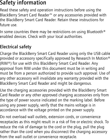 Safety informationRead these safety and operation instructions before using the BlackBerry Smart Card Reader™ or any accessories provided with the BlackBerry Smart Card Reader. Retain these instructions for future use.In some countries there may be restrictions on using Bluetooth® enabled devices. Check with your local authorities.Electrical safetyCharge the BlackBerry Smart Card Reader using only the USB cable provided or accessory specifically approved by Research In Motion® (RIM®) for use with this BlackBerry Smart Card Reader. Any approval from RIM under this document must be in writing and must be from a person authorized to provide such approval. Use of any other accessory will invalidate any warranty provided with the BlackBerry Smart Card Reader and might be dangerous.Use the charging accessories provided with the BlackBerry Smart Card Reader or any other approved charging accessories only from the type of power source indicated on the marking label. Before using any power supply, verify that the mains voltage is in accordance with the voltage printed on the power supply. Do not overload wall outlets, extension cords, or convenience receptacles as this might result in a risk of fire or electric shock. To reduce the risk of damage to the cord or the plug, pull the plug rather than the cord when you disconnect the charging accessory from the wall outlet or convenience receptacle.