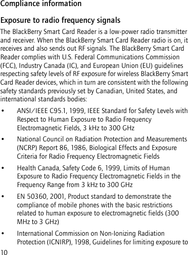 10Compliance informationExposure to radio frequency signalsThe BlackBerry Smart Card Reader is a low-power radio transmitter and receiver. When the BlackBerry Smart Card Reader radio is on, it receives and also sends out RF signals. The BlackBerry Smart Card Reader complies with U.S. Federal Communications Commission (FCC), Industry Canada (IC), and European Union (EU) guidelines respecting safety levels of RF exposure for wireless BlackBerry Smart Card Reader devices, which in turn are consistent with the following safety standards previously set by Canadian, United States, and international standards bodies: • ANSI/IEEE C95.1, 1999, IEEE Standard for Safety Levels with Respect to Human Exposure to Radio Frequency Electromagnetic Fields, 3 kHz to 300 GHz• National Council on Radiation Protection and Measurements (NCRP) Report 86, 1986, Biological Effects and Exposure Criteria for Radio Frequency Electromagnetic Fields• Health Canada, Safety Code 6, 1999, Limits of Human Exposure to Radio Frequency Electromagnetic Fields in the Frequency Range from 3 kHz to 300 GHz• EN 50360, 2001, Product standard to demonstrate the compliance of mobile phones with the basic restrictions related to human exposure to electromagnetic fields (300 MHz to 3 GHz)• International Commission on Non-Ionizing Radiation Protection (ICNIRP), 1998, Guidelines for limiting exposure to 