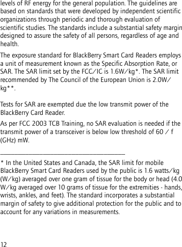 12levels of RF energy for the general population. The guidelines are based on standards that were developed by independent scientific organizations through periodic and thorough evaluation of scientific studies. The standards include a substantial safety margin designed to assure the safety of all persons, regardless of age and health.The exposure standard for BlackBerry Smart Card Readers employs a unit of measurement known as the Specific Absorption Rate, or SAR. The SAR limit set by the FCC/IC is 1.6W/kg*. The SAR limit recommended by The Council of the European Union is 2.0W/kg**. Tests for SAR are exempted due the low transmit power of the BlackBerry Card Reader.As per FCC 2003 TCB Training, no SAR evaluation is needed if the transmit power of a transceiver is below low threshold of 60 / f (GHz) mW.___________________________________* In the United States and Canada, the SAR limit for mobile BlackBerry Smart Card Readers used by the public is 1.6 watts/kg (W/kg) averaged over one gram of tissue for the body or head (4.0 W/kg averaged over 10 grams of tissue for the extremities - hands, wrists, ankles, and feet). The standard incorporates a substantial margin of safety to give additional protection for the public and to account for any variations in measurements.