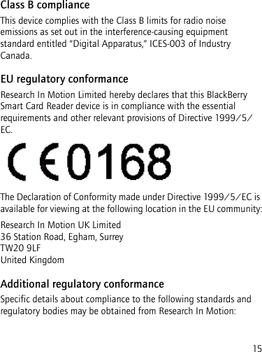 15Class B complianceThis device complies with the Class B limits for radio noise emissions as set out in the interference-causing equipment standard entitled “Digital Apparatus,” ICES-003 of Industry Canada.EU regulatory conformanceResearch In Motion Limited hereby declares that this BlackBerry Smart Card Reader device is in compliance with the essential requirements and other relevant provisions of Directive 1999/5/EC.The Declaration of Conformity made under Directive 1999/5/EC is available for viewing at the following location in the EU community:Research In Motion UK Limited  36 Station Road, Egham, Surrey TW20 9LF United KingdomAdditional regulatory conformanceSpecific details about compliance to the following standards and regulatory bodies may be obtained from Research In Motion: