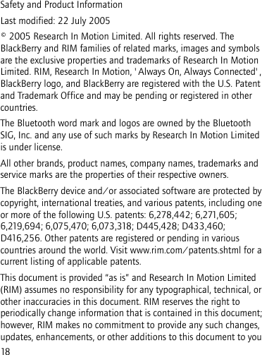18Safety and Product InformationLast modified: 22 July 2005© 2005 Research In Motion Limited. All rights reserved. The BlackBerry and RIM families of related marks, images and symbols are the exclusive properties and trademarks of Research In Motion Limited. RIM, Research In Motion, &apos;Always On, Always Connected&apos;, BlackBerry logo, and BlackBerry are registered with the U.S. Patent and Trademark Office and may be pending or registered in other countries.The Bluetooth word mark and logos are owned by the Bluetooth SIG, Inc. and any use of such marks by Research In Motion Limited is under license. All other brands, product names, company names, trademarks and service marks are the properties of their respective owners.The BlackBerry device and/or associated software are protected by copyright, international treaties, and various patents, including one or more of the following U.S. patents: 6,278,442; 6,271,605; 6,219,694; 6,075,470; 6,073,318; D445,428; D433,460; D416,256. Other patents are registered or pending in various countries around the world. Visit www.rim.com/patents.shtml for a current listing of applicable patents.This document is provided “as is” and Research In Motion Limited (RIM) assumes no responsibility for any typographical, technical, or other inaccuracies in this document. RIM reserves the right to periodically change information that is contained in this document; however, RIM makes no commitment to provide any such changes, updates, enhancements, or other additions to this document to you 