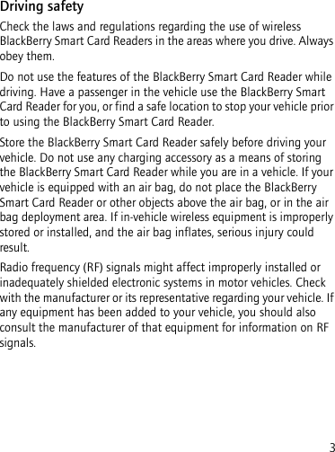 3Driving safetyCheck the laws and regulations regarding the use of wireless BlackBerry Smart Card Readers in the areas where you drive. Always obey them. Do not use the features of the BlackBerry Smart Card Reader while driving. Have a passenger in the vehicle use the BlackBerry Smart Card Reader for you, or find a safe location to stop your vehicle prior to using the BlackBerry Smart Card Reader.Store the BlackBerry Smart Card Reader safely before driving your vehicle. Do not use any charging accessory as a means of storing the BlackBerry Smart Card Reader while you are in a vehicle. If your vehicle is equipped with an air bag, do not place the BlackBerry Smart Card Reader or other objects above the air bag, or in the air bag deployment area. If in-vehicle wireless equipment is improperly stored or installed, and the air bag inflates, serious injury could result.Radio frequency (RF) signals might affect improperly installed or inadequately shielded electronic systems in motor vehicles. Check with the manufacturer or its representative regarding your vehicle. If any equipment has been added to your vehicle, you should also consult the manufacturer of that equipment for information on RF signals.