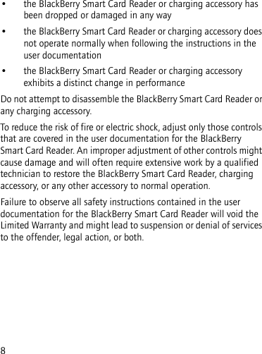 8• the BlackBerry Smart Card Reader or charging accessory has been dropped or damaged in any way• the BlackBerry Smart Card Reader or charging accessory does not operate normally when following the instructions in the user documentation• the BlackBerry Smart Card Reader or charging accessory exhibits a distinct change in performanceDo not attempt to disassemble the BlackBerry Smart Card Reader or any charging accessory. To reduce the risk of fire or electric shock, adjust only those controls that are covered in the user documentation for the BlackBerry Smart Card Reader. An improper adjustment of other controls might cause damage and will often require extensive work by a qualified technician to restore the BlackBerry Smart Card Reader, charging accessory, or any other accessory to normal operation.Failure to observe all safety instructions contained in the user documentation for the BlackBerry Smart Card Reader will void the Limited Warranty and might lead to suspension or denial of services to the offender, legal action, or both.