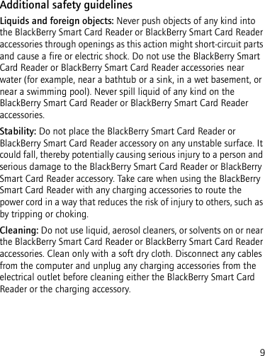 9Additional safety guidelinesLiquids and foreign objects: Never push objects of any kind into the BlackBerry Smart Card Reader or BlackBerry Smart Card Reader accessories through openings as this action might short-circuit parts and cause a fire or electric shock. Do not use the BlackBerry Smart Card Reader or BlackBerry Smart Card Reader accessories near water (for example, near a bathtub or a sink, in a wet basement, or near a swimming pool). Never spill liquid of any kind on the BlackBerry Smart Card Reader or BlackBerry Smart Card Reader accessories. Stability: Do not place the BlackBerry Smart Card Reader or BlackBerry Smart Card Reader accessory on any unstable surface. It could fall, thereby potentially causing serious injury to a person and serious damage to the BlackBerry Smart Card Reader or BlackBerry Smart Card Reader accessory. Take care when using the BlackBerry Smart Card Reader with any charging accessories to route the power cord in a way that reduces the risk of injury to others, such as by tripping or choking.Cleaning: Do not use liquid, aerosol cleaners, or solvents on or near the BlackBerry Smart Card Reader or BlackBerry Smart Card Reader accessories. Clean only with a soft dry cloth. Disconnect any cables from the computer and unplug any charging accessories from the electrical outlet before cleaning either the BlackBerry Smart Card Reader or the charging accessory.