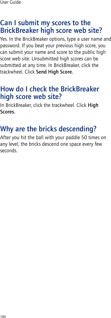 106User GuideCan I submit my scores to the BrickBreaker high score web site?Yes. In the BrickBreaker options, type a user name and password. If you beat your previous high score, you can submit your name and score to the public high score web site. Unsubmitted high scores can be submitted at any time. In BrickBreaker, click the trackwheel. Click Send High Score.How do I check the BrickBreaker high score web site?In BrickBreaker, click the trackwheel. Click High Scores. Why are the bricks descending?After you hit the ball with your paddle 50 times on any level, the bricks descend one space every few seconds.