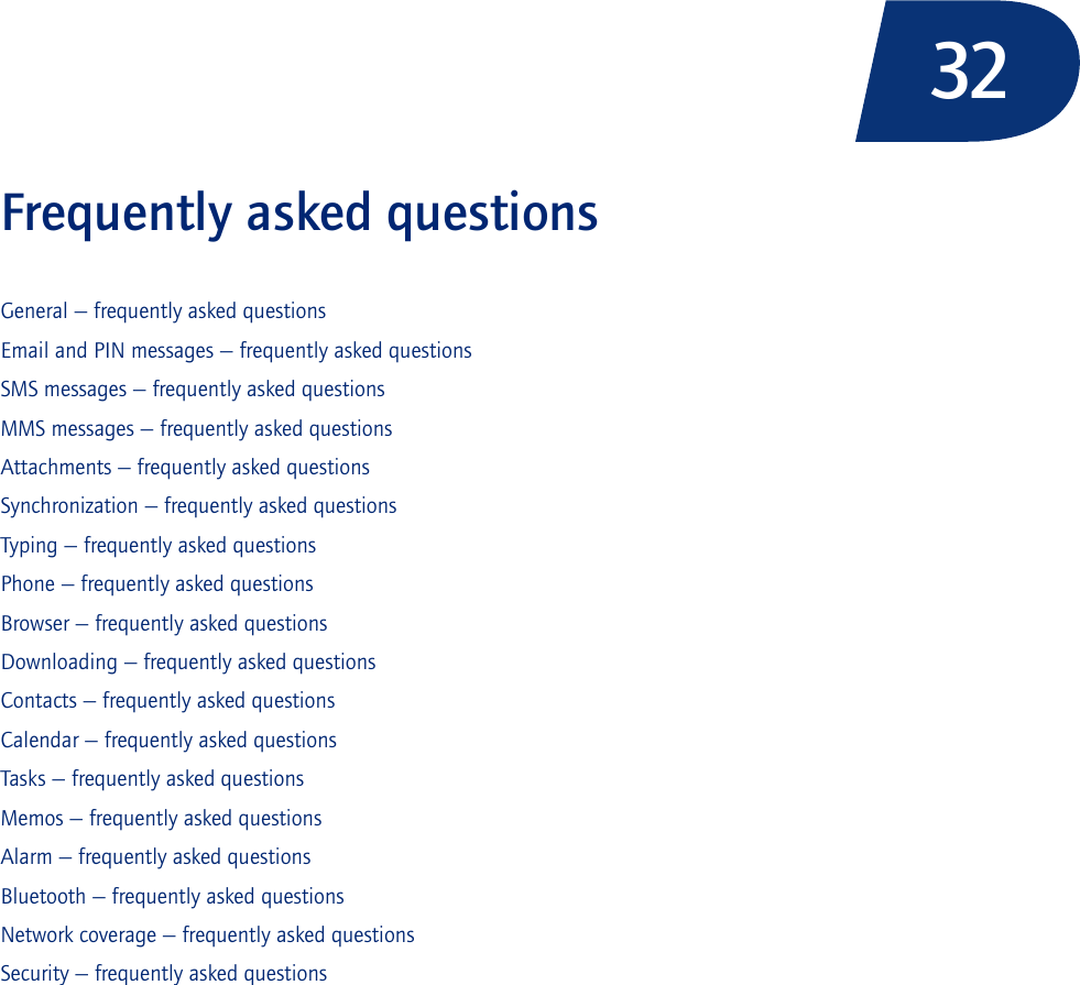 32Frequently asked questionsGeneral — frequently asked questionsEmail and PIN messages — frequently asked questionsSMS messages — frequently asked questionsMMS messages — frequently asked questionsAttachments — frequently asked questionsSynchronization — frequently asked questionsTyping — frequently asked questionsPhone — frequently asked questionsBrowser — frequently asked questionsDownloading — frequently asked questionsContacts — frequently asked questionsCalendar — frequently asked questionsTasks — frequently asked questionsMemos — frequently asked questionsAlarm — frequently asked questionsBluetooth — frequently asked questionsNetwork coverage — frequently asked questionsSecurity — frequently asked questions