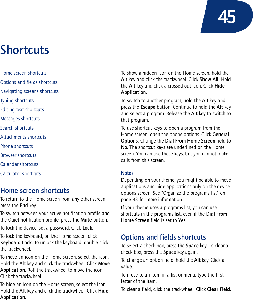 45ShortcutsHome screen shortcutsOptions and fields shortcutsNavigating screens shortcutsTyping shortcutsEditing text shortcutsMessages shortcutsSearch shortcutsAttachments shortcutsPhone shortcutsBrowser shortcutsCalendar shortcutsCalculator shortcutsHome screen shortcutsTo return to the Home screen from any other screen, press the End key.To switch between your active notification profile and the Quiet notification profile, press the Mute button.To lock the device, set a password. Click Lock.To lock the keyboard, on the Home screen, click Keyboard Lock. To unlock the keyboard, double-click the trackwheel.To move an icon on the Home screen, select the icon. Hold the Alt key and click the trackwheel. Click Move Application. Roll the trackwheel to move the icon. Click the trackwheel.To hide an icon on the Home screen, select the icon. Hold the Alt key and click the trackwheel. Click Hide Application.To show a hidden icon on the Home screen, hold the Alt key and click the trackwheel. Click Show All. Hold the Alt key and click a crossed-out icon. Click Hide Application.To switch to another program, hold the Alt key and press the Escape button. Continue to hold the Alt key and select a program. Release the Alt key to switch to that program.To use shortcut keys to open a program from the Home screen, open the phone options. Click General Options. Change the Dial From Home Screen field to No. The shortcut keys are underlined on the Home screen. You can use these keys, but you cannot make calls from this screen.Notes:Depending on your theme, you might be able to move applications and hide applications only on the device options screen. See “Organize the programs list” on page 83 for more information.If your theme uses a programs list, you can use shortcuts in the programs list, even if the Dial From Home Screen field is set to Yes.Options and fields shortcutsTo select a check box, press the Space key. To clear a check box, press the Space key again.To change an option field, hold the Alt key. Click a value.To move to an item in a list or menu, type the first letter of the item.To clear a field, click the trackwheel. Click Clear Field.