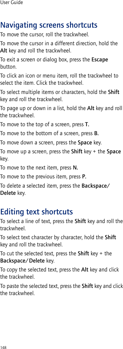 148User GuideNavigating screens shortcutsTo move the cursor, roll the trackwheel.To move the cursor in a different direction, hold the Alt key and roll the trackwheel.To exit a screen or dialog box, press the Escape button.To click an icon or menu item, roll the trackwheel to select the item. Click the trackwheel.To select multiple items or characters, hold the Shift key and roll the trackwheel.To page up or down in a list, hold the Alt key and roll the trackwheel.To move to the top of a screen, press T.To move to the bottom of a screen, press B.To move down a screen, press the Space key.To move up a screen, press the Shift key + the Space key.To move to the next item, press N.To move to the previous item, press P.To delete a selected item, press the Backspace/Delete key.Editing text shortcutsTo select a line of text, press the Shift key and roll the trackwheel.To select text character by character, hold the Shift key and roll the trackwheel.To cut the selected text, press the Shift key + the Backspace/Delete key.To copy the selected text, press the Alt key and click the trackwheel.To paste the selected text, press the Shift key and click the trackwheel.