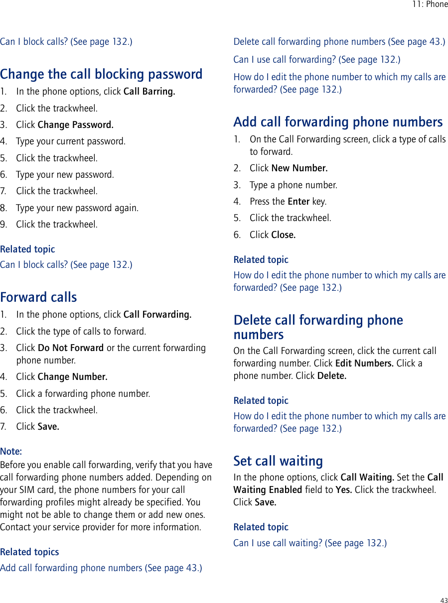 4311: PhoneCan I block calls? (See page 132.)Change the call blocking password1. In the phone options, click Call Barring.2. Click the trackwheel.3. Click Change Password.4. Type your current password.5. Click the trackwheel.6. Type your new password.7. Click the trackwheel.8. Type your new password again.9. Click the trackwheel.Related topicCan I block calls? (See page 132.)Forward calls1. In the phone options, click Call Forwarding.2. Click the type of calls to forward.3. Click Do Not Forward or the current forwarding phone number.4. Click Change Number.5. Click a forwarding phone number.6. Click the trackwheel.7. Click Save.Note:Before you enable call forwarding, verify that you have call forwarding phone numbers added. Depending on your SIM card, the phone numbers for your call forwarding profiles might already be specified. You might not be able to change them or add new ones. Contact your service provider for more information.Related topicsAdd call forwarding phone numbers (See page 43.)Delete call forwarding phone numbers (See page 43.)Can I use call forwarding? (See page 132.)How do I edit the phone number to which my calls are forwarded? (See page 132.)Add call forwarding phone numbers1. On the Call Forwarding screen, click a type of calls to forward.2. Click New Number.3. Type a phone number.4. Press the Enter key. 5. Click the trackwheel.6. Click Close.Related topicHow do I edit the phone number to which my calls are forwarded? (See page 132.)Delete call forwarding phone numbersOn the Call Forwarding screen, click the current call forwarding number. Click Edit Numbers. Click a phone number. Click Delete.Related topicHow do I edit the phone number to which my calls are forwarded? (See page 132.)Set call waitingIn the phone options, click Call Waiting. Set the Call Waiting Enabled field to Yes. Click the trackwheel. Click Save.Related topicCan I use call waiting? (See page 132.)