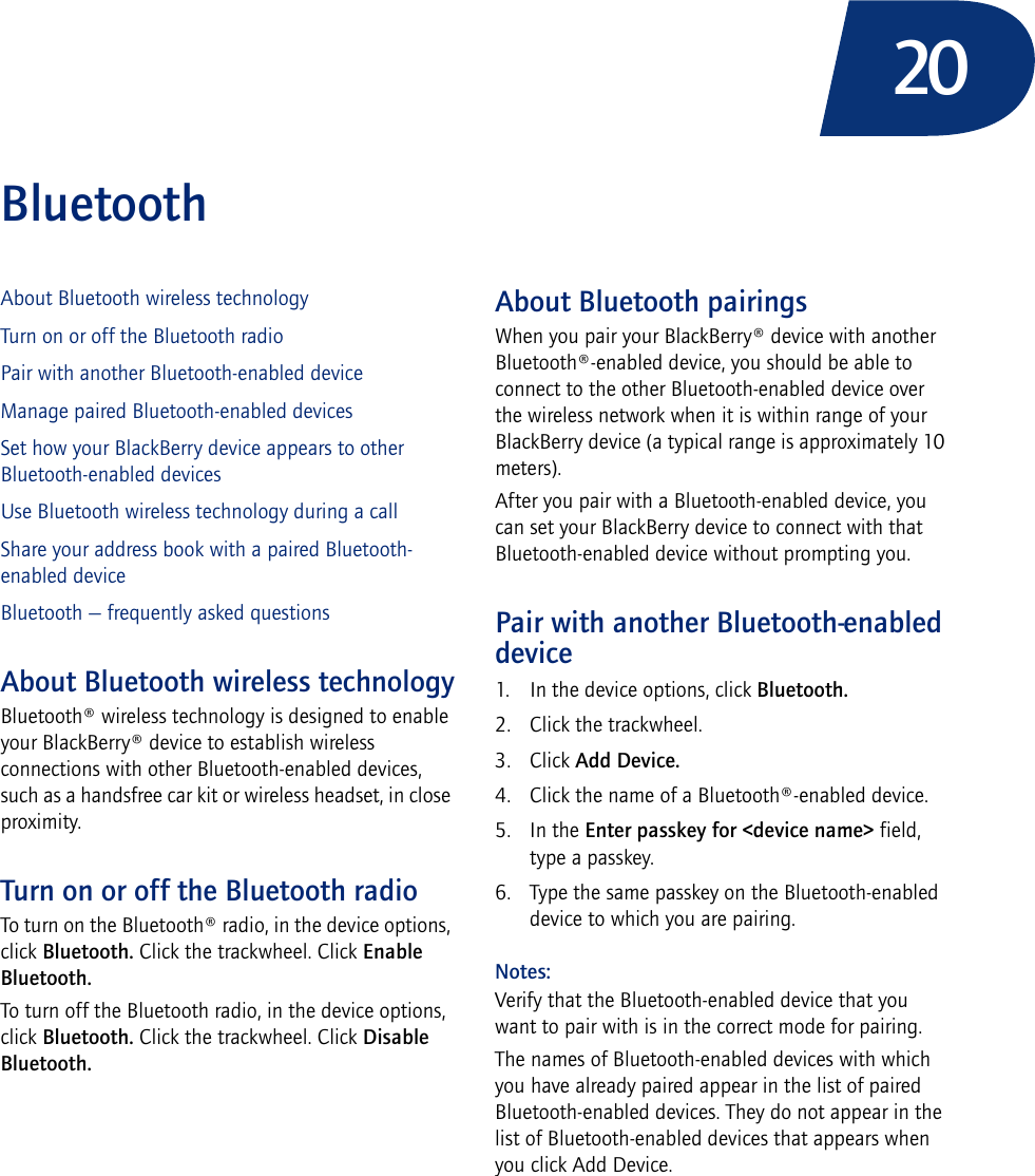 20BluetoothAbout Bluetooth wireless technologyTurn on or off the Bluetooth radioPair with another Bluetooth-enabled deviceManage paired Bluetooth-enabled devicesSet how your BlackBerry device appears to other Bluetooth-enabled devicesUse Bluetooth wireless technology during a callShare your address book with a paired Bluetooth-enabled deviceBluetooth — frequently asked questionsAbout Bluetooth wireless technologyBluetooth® wireless technology is designed to enable your BlackBerry® device to establish wireless connections with other Bluetooth-enabled devices, such as a handsfree car kit or wireless headset, in close proximity.Turn on or off the Bluetooth radioTo turn on the Bluetooth® radio, in the device options, click Bluetooth. Click the trackwheel. Click Enable Bluetooth.To turn off the Bluetooth radio, in the device options, click Bluetooth. Click the trackwheel. Click Disable Bluetooth.About Bluetooth pairingsWhen you pair your BlackBerry® device with another Bluetooth®-enabled device, you should be able to connect to the other Bluetooth-enabled device over the wireless network when it is within range of your BlackBerry device (a typical range is approximately 10 meters).After you pair with a Bluetooth-enabled device, you can set your BlackBerry device to connect with that Bluetooth-enabled device without prompting you.Pair with another Bluetooth-enabled device1. In the device options, click Bluetooth.2. Click the trackwheel.3. Click Add Device.4. Click the name of a Bluetooth®-enabled device. 5. In the Enter passkey for &lt;device name&gt; field, type a passkey.6. Type the same passkey on the Bluetooth-enabled device to which you are pairing.Notes:Verify that the Bluetooth-enabled device that you want to pair with is in the correct mode for pairing.The names of Bluetooth-enabled devices with which you have already paired appear in the list of paired Bluetooth-enabled devices. They do not appear in the list of Bluetooth-enabled devices that appears when you click Add Device.