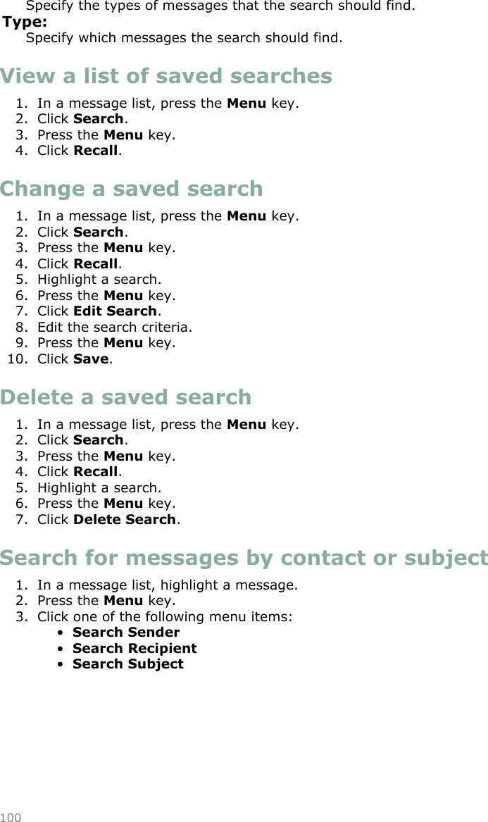 Specify the types of messages that the search should find.Type:Specify which messages the search should find.View a list of saved searches1. In a message list, press the Menu key.2. Click Search.3. Press the Menu key.4. Click Recall.Change a saved search1. In a message list, press the Menu key.2. Click Search.3. Press the Menu key.4. Click Recall.5. Highlight a search.6. Press the Menu key.7. Click Edit Search.8. Edit the search criteria.9. Press the Menu key.10. Click Save.Delete a saved search1. In a message list, press the Menu key.2. Click Search.3. Press the Menu key.4. Click Recall.5. Highlight a search.6. Press the Menu key.7. Click Delete Search.Search for messages by contact or subject1. In a message list, highlight a message.2. Press the Menu key.3. Click one of the following menu items:•Search Sender•Search Recipient•Search Subject100