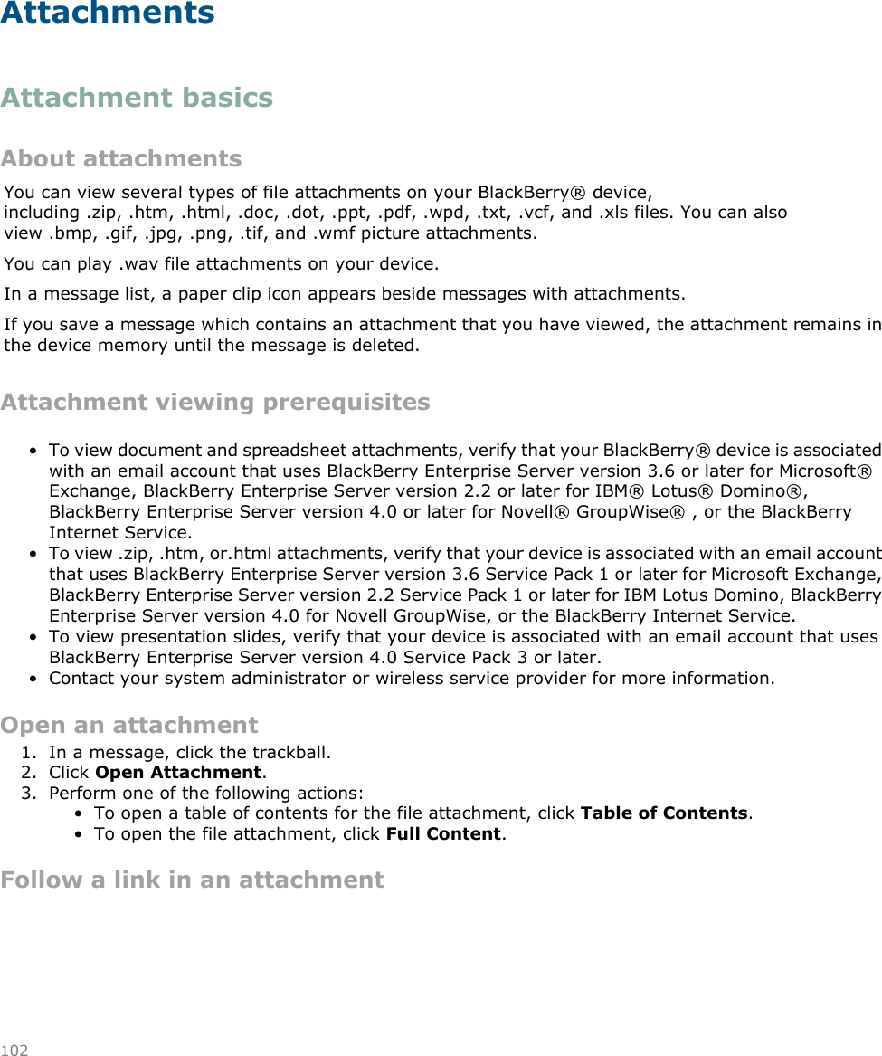 AttachmentsAttachment basicsAbout attachmentsYou can view several types of file attachments on your BlackBerry® device,including .zip, .htm, .html, .doc, .dot, .ppt, .pdf, .wpd, .txt, .vcf, and .xls files. You can alsoview .bmp, .gif, .jpg, .png, .tif, and .wmf picture attachments.You can play .wav file attachments on your device.In a message list, a paper clip icon appears beside messages with attachments.If you save a message which contains an attachment that you have viewed, the attachment remains inthe device memory until the message is deleted.Attachment viewing prerequisites• To view document and spreadsheet attachments, verify that your BlackBerry® device is associatedwith an email account that uses BlackBerry Enterprise Server version 3.6 or later for Microsoft®Exchange, BlackBerry Enterprise Server version 2.2 or later for IBM® Lotus® Domino®,BlackBerry Enterprise Server version 4.0 or later for Novell® GroupWise® , or the BlackBerryInternet Service.• To view .zip, .htm, or.html attachments, verify that your device is associated with an email accountthat uses BlackBerry Enterprise Server version 3.6 Service Pack 1 or later for Microsoft Exchange,BlackBerry Enterprise Server version 2.2 Service Pack 1 or later for IBM Lotus Domino, BlackBerryEnterprise Server version 4.0 for Novell GroupWise, or the BlackBerry Internet Service.• To view presentation slides, verify that your device is associated with an email account that usesBlackBerry Enterprise Server version 4.0 Service Pack 3 or later.• Contact your system administrator or wireless service provider for more information.Open an attachment1. In a message, click the trackball.2. Click Open Attachment.3. Perform one of the following actions:• To open a table of contents for the file attachment, click Table of Contents.• To open the file attachment, click Full Content.Follow a link in an attachment102