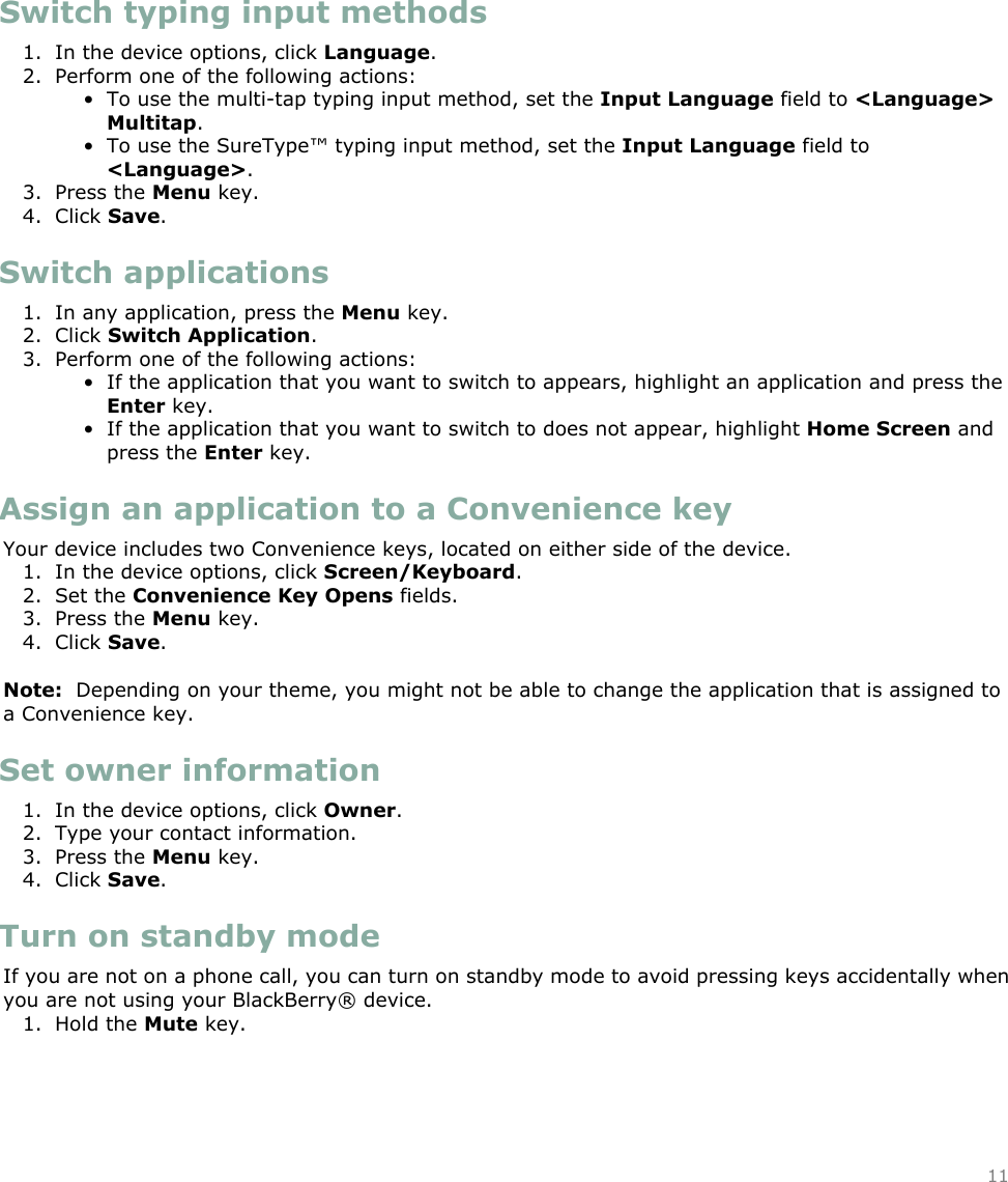 Switch typing input methods1. In the device options, click Language.2. Perform one of the following actions:• To use the multi-tap typing input method, set the Input Language field to &lt;Language&gt;Multitap.• To use the SureType™ typing input method, set the Input Language field to&lt;Language&gt;.3. Press the Menu key.4. Click Save.Switch applications1. In any application, press the Menu key.2. Click Switch Application.3. Perform one of the following actions:• If the application that you want to switch to appears, highlight an application and press theEnter key.• If the application that you want to switch to does not appear, highlight Home Screen andpress the Enter key.Assign an application to a Convenience keyYour device includes two Convenience keys, located on either side of the device.  1. In the device options, click Screen/Keyboard.2. Set the Convenience Key Opens fields.3. Press the Menu key.4. Click Save.Note:  Depending on your theme, you might not be able to change the application that is assigned toa Convenience key.Set owner information1. In the device options, click Owner.2. Type your contact information.3. Press the Menu key.4. Click Save.Turn on standby modeIf you are not on a phone call, you can turn on standby mode to avoid pressing keys accidentally whenyou are not using your BlackBerry® device.1. Hold the Mute key.11