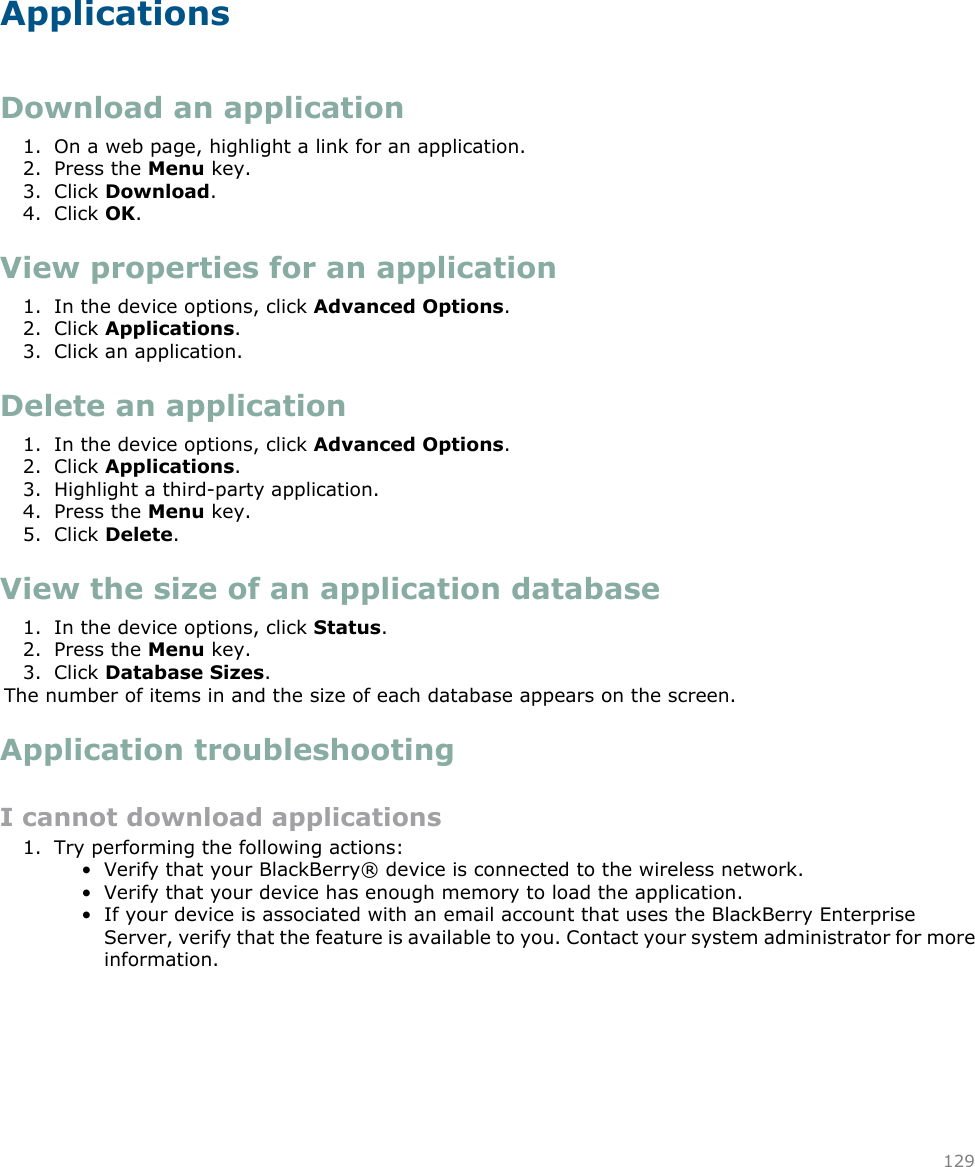 ApplicationsDownload an application1. On a web page, highlight a link for an application.2. Press the Menu key.3. Click Download.4. Click OK.View properties for an application1. In the device options, click Advanced Options.2. Click Applications.3. Click an application.Delete an application1. In the device options, click Advanced Options.2. Click Applications.3. Highlight a third-party application.4. Press the Menu key.5. Click Delete.View the size of an application database1. In the device options, click Status.2. Press the Menu key.3. Click Database Sizes.The number of items in and the size of each database appears on the screen.Application troubleshootingI cannot download applications1. Try performing the following actions:• Verify that your BlackBerry® device is connected to the wireless network.• Verify that your device has enough memory to load the application.• If your device is associated with an email account that uses the BlackBerry EnterpriseServer, verify that the feature is available to you. Contact your system administrator for moreinformation.129