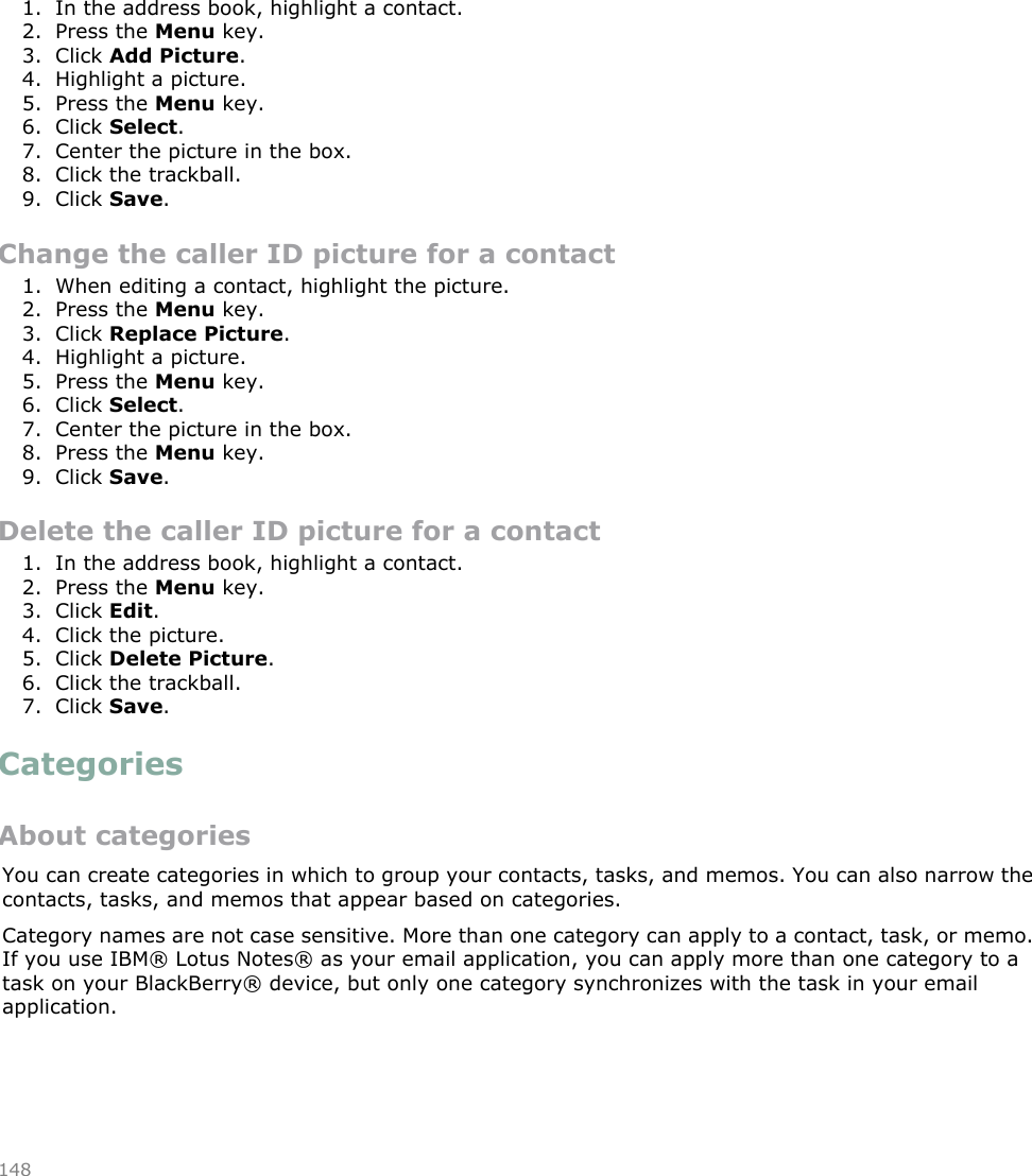 Add a caller ID picture for a contact1. In the address book, highlight a contact.2. Press the Menu key.3. Click Add Picture.4. Highlight a picture.5. Press the Menu key.6. Click Select.7. Center the picture in the box.8. Click the trackball.9. Click Save.Change the caller ID picture for a contact1. When editing a contact, highlight the picture.2. Press the Menu key.3. Click Replace Picture.4. Highlight a picture.5. Press the Menu key.6. Click Select.7. Center the picture in the box.8. Press the Menu key.9. Click Save.Delete the caller ID picture for a contact1. In the address book, highlight a contact.2. Press the Menu key.3. Click Edit.4. Click the picture.5. Click Delete Picture.6. Click the trackball.7. Click Save.CategoriesAbout categoriesYou can create categories in which to group your contacts, tasks, and memos. You can also narrow thecontacts, tasks, and memos that appear based on categories.Category names are not case sensitive. More than one category can apply to a contact, task, or memo.If you use IBM® Lotus Notes® as your email application, you can apply more than one category to atask on your BlackBerry® device, but only one category synchronizes with the task in your emailapplication.148