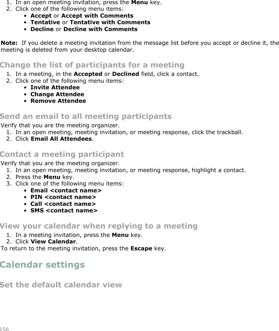 Respond to a meeting invitation1. In an open meeting invitation, press the Menu key.2. Click one of the following menu items:•Accept or Accept with Comments•Tentative or Tentative with Comments•Decline or Decline with CommentsNote:  If you delete a meeting invitation from the message list before you accept or decline it, themeeting is deleted from your desktop calendar.Change the list of participants for a meeting1. In a meeting, in the Accepted or Declined field, click a contact.2. Click one of the following menu items:•Invite Attendee•Change Attendee•Remove AttendeeSend an email to all meeting participantsVerify that you are the meeting organizer.1. In an open meeting, meeting invitation, or meeting response, click the trackball.2. Click Email All Attendees.Contact a meeting participantVerify that you are the meeting organizer.1. In an open meeting, meeting invitation, or meeting response, highlight a contact.2. Press the Menu key.3. Click one of the following menu items:•Email &lt;contact name&gt;•PIN &lt;contact name&gt;•Call &lt;contact name&gt;•SMS &lt;contact name&gt;View your calendar when replying to a meeting1. In a meeting invitation, press the Menu key.2. Click View Calendar.To return to the meeting invitation, press the Escape key.Calendar settingsSet the default calendar view156