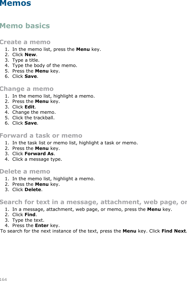 MemosMemo basicsCreate a memo1. In the memo list, press the Menu key.2. Click New.3. Type a title.4. Type the body of the memo.5. Press the Menu key.6. Click Save.Change a memo1. In the memo list, highlight a memo.2. Press the Menu key.3. Click Edit.4. Change the memo.5. Click the trackball.6. Click Save.Forward a task or memo1. In the task list or memo list, highlight a task or memo.2. Press the Menu key.3. Click Forward As.4. Click a message type.Delete a memo1. In the memo list, highlight a memo.2. Press the Menu key.3. Click Delete.Search for text in a message, attachment, web page, or memo1. In a message, attachment, web page, or memo, press the Menu key.2. Click Find.3. Type the text.4. Press the Enter key.To search for the next instance of the text, press the Menu key. Click Find Next.164
