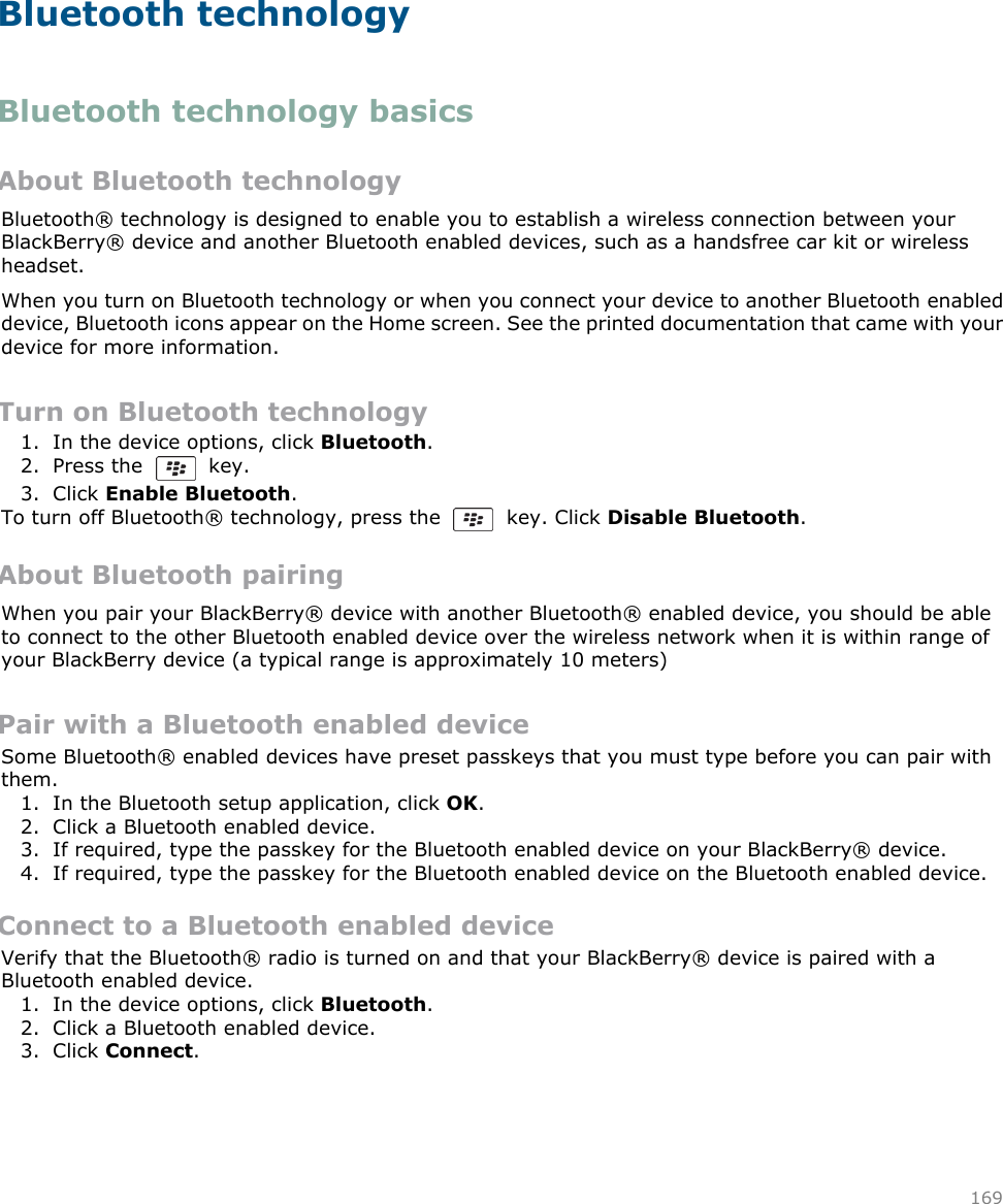Bluetooth technologyBluetooth technology basicsAbout Bluetooth technologyBluetooth® technology is designed to enable you to establish a wireless connection between yourBlackBerry® device and another Bluetooth enabled devices, such as a handsfree car kit or wirelessheadset.When you turn on Bluetooth technology or when you connect your device to another Bluetooth enableddevice, Bluetooth icons appear on the Home screen. See the printed documentation that came with yourdevice for more information.Turn on Bluetooth technology1. In the device options, click Bluetooth.2. Press the    key.3. Click Enable Bluetooth.To turn off Bluetooth® technology, press the    key. Click Disable Bluetooth.About Bluetooth pairingWhen you pair your BlackBerry® device with another Bluetooth® enabled device, you should be ableto connect to the other Bluetooth enabled device over the wireless network when it is within range ofyour BlackBerry device (a typical range is approximately 10 meters)Pair with a Bluetooth enabled deviceSome Bluetooth® enabled devices have preset passkeys that you must type before you can pair withthem.1. In the Bluetooth setup application, click OK.2. Click a Bluetooth enabled device.3. If required, type the passkey for the Bluetooth enabled device on your BlackBerry® device.4. If required, type the passkey for the Bluetooth enabled device on the Bluetooth enabled device.Connect to a Bluetooth enabled deviceVerify that the Bluetooth® radio is turned on and that your BlackBerry® device is paired with aBluetooth enabled device.1. In the device options, click Bluetooth.2. Click a Bluetooth enabled device.3. Click Connect.169