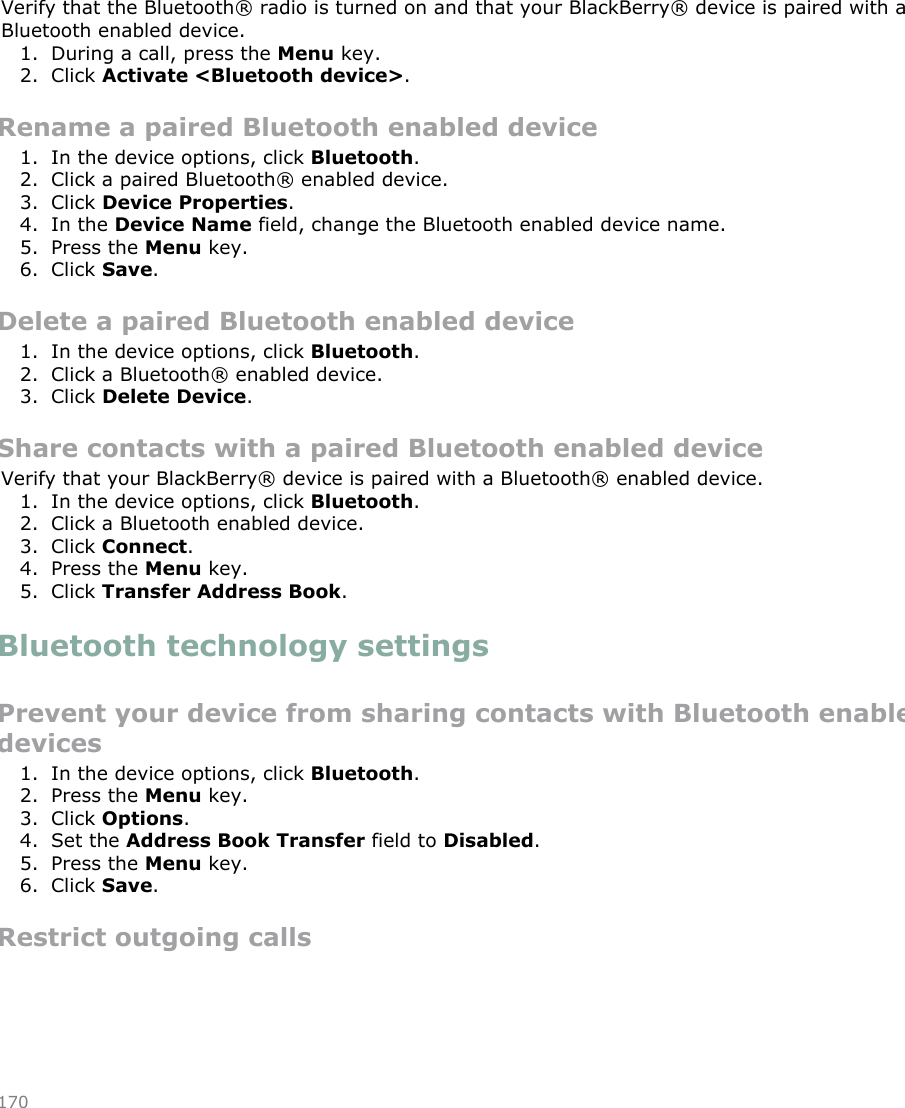 Switch to a paired Bluetooth enabled device during a callVerify that the Bluetooth® radio is turned on and that your BlackBerry® device is paired with aBluetooth enabled device.1. During a call, press the Menu key.2. Click Activate &lt;Bluetooth device&gt;.Rename a paired Bluetooth enabled device1. In the device options, click Bluetooth.2. Click a paired Bluetooth® enabled device.3. Click Device Properties.4. In the Device Name field, change the Bluetooth enabled device name.5. Press the Menu key.6. Click Save.Delete a paired Bluetooth enabled device1. In the device options, click Bluetooth.2. Click a Bluetooth® enabled device.3. Click Delete Device.Share contacts with a paired Bluetooth enabled deviceVerify that your BlackBerry® device is paired with a Bluetooth® enabled device.1. In the device options, click Bluetooth.2. Click a Bluetooth enabled device.3. Click Connect.4. Press the Menu key.5. Click Transfer Address Book.Bluetooth technology settingsPrevent your device from sharing contacts with Bluetooth enableddevices1. In the device options, click Bluetooth.2. Press the Menu key.3. Click Options.4. Set the Address Book Transfer field to Disabled.5. Press the Menu key.6. Click Save.Restrict outgoing calls170