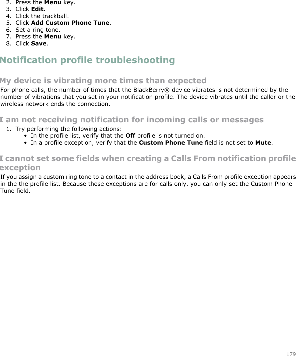 2. Press the Menu key.3. Click Edit.4. Click the trackball.5. Click Add Custom Phone Tune.6. Set a ring tone.7. Press the Menu key.8. Click Save.Notification profile troubleshootingMy device is vibrating more times than expectedFor phone calls, the number of times that the BlackBerry® device vibrates is not determined by thenumber of vibrations that you set in your notification profile. The device vibrates until the caller or thewireless network ends the connection.I am not receiving notification for incoming calls or messages1. Try performing the following actions:• In the profile list, verify that the Off profile is not turned on.• In a profile exception, verify that the Custom Phone Tune field is not set to Mute.I cannot set some fields when creating a Calls From notification profileexceptionIf you assign a custom ring tone to a contact in the address book, a Calls From profile exception appearsin the the profile list. Because these exceptions are for calls only, you can only set the Custom PhoneTune field.179