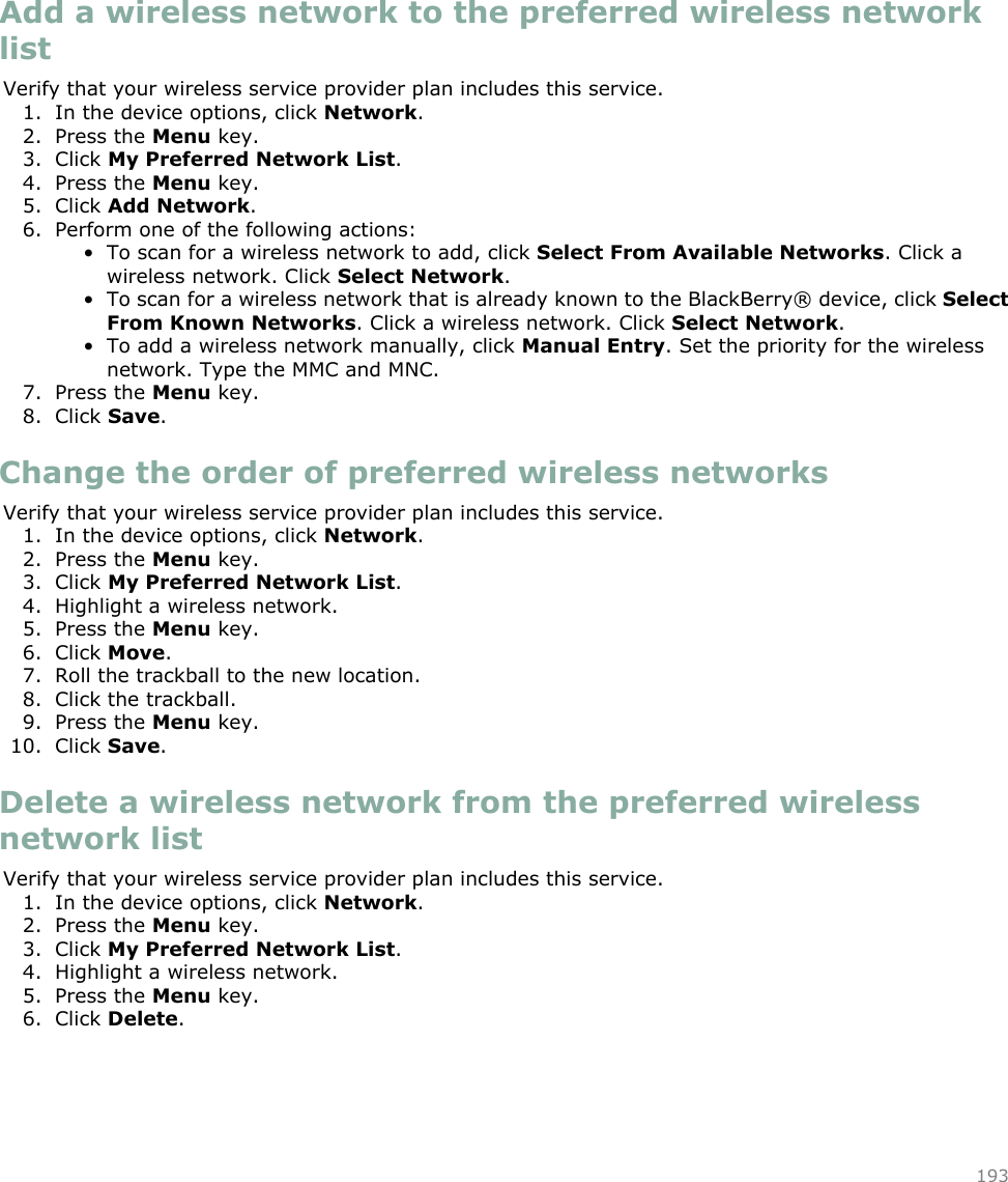 Add a wireless network to the preferred wireless networklistVerify that your wireless service provider plan includes this service.1. In the device options, click Network.2. Press the Menu key.3. Click My Preferred Network List.4. Press the Menu key.5. Click Add Network.6. Perform one of the following actions:• To scan for a wireless network to add, click Select From Available Networks. Click awireless network. Click Select Network.• To scan for a wireless network that is already known to the BlackBerry® device, click SelectFrom Known Networks. Click a wireless network. Click Select Network.• To add a wireless network manually, click Manual Entry. Set the priority for the wirelessnetwork. Type the MMC and MNC.7. Press the Menu key.8. Click Save.Change the order of preferred wireless networksVerify that your wireless service provider plan includes this service.1. In the device options, click Network.2. Press the Menu key.3. Click My Preferred Network List.4. Highlight a wireless network.5. Press the Menu key.6. Click Move.7. Roll the trackball to the new location.8. Click the trackball.9. Press the Menu key.10. Click Save.Delete a wireless network from the preferred wirelessnetwork listVerify that your wireless service provider plan includes this service.1. In the device options, click Network.2. Press the Menu key.3. Click My Preferred Network List.4. Highlight a wireless network.5. Press the Menu key.6. Click Delete.193