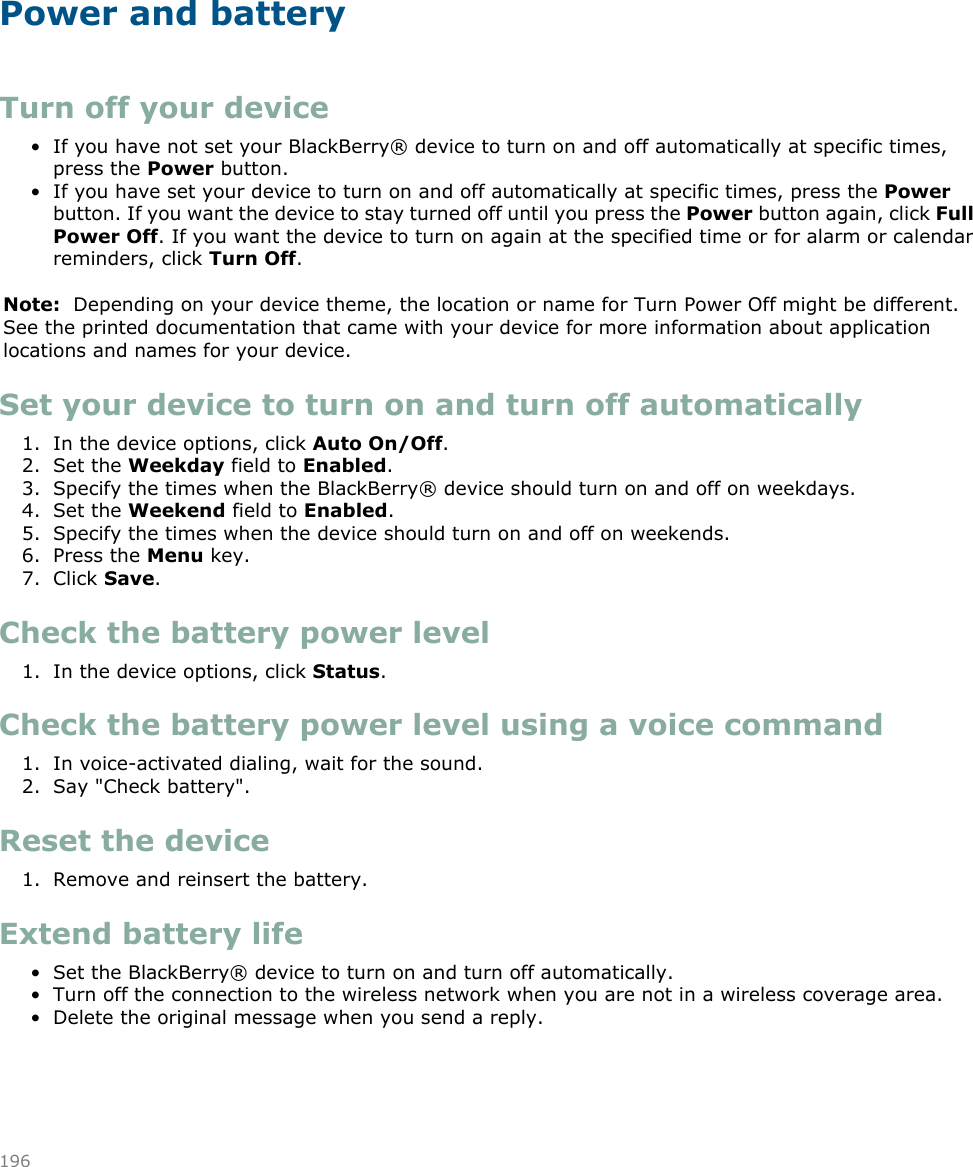 Power and batteryTurn off your device• If you have not set your BlackBerry® device to turn on and off automatically at specific times,press the Power button.• If you have set your device to turn on and off automatically at specific times, press the Powerbutton. If you want the device to stay turned off until you press the Power button again, click FullPower Off. If you want the device to turn on again at the specified time or for alarm or calendarreminders, click Turn Off.Note:  Depending on your device theme, the location or name for Turn Power Off might be different.See the printed documentation that came with your device for more information about applicationlocations and names for your device.Set your device to turn on and turn off automatically1. In the device options, click Auto On/Off.2. Set the Weekday field to Enabled.3. Specify the times when the BlackBerry® device should turn on and off on weekdays.4. Set the Weekend field to Enabled.5. Specify the times when the device should turn on and off on weekends.6. Press the Menu key.7. Click Save.Check the battery power level1. In the device options, click Status.Check the battery power level using a voice command1. In voice-activated dialing, wait for the sound.2. Say &quot;Check battery&quot;.Reset the device1. Remove and reinsert the battery.Extend battery life• Set the BlackBerry® device to turn on and turn off automatically.• Turn off the connection to the wireless network when you are not in a wireless coverage area.• Delete the original message when you send a reply.196