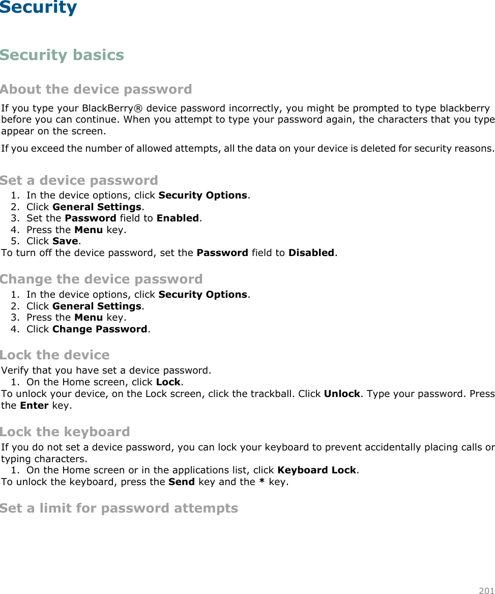 SecuritySecurity basicsAbout the device passwordIf you type your BlackBerry® device password incorrectly, you might be prompted to type blackberrybefore you can continue. When you attempt to type your password again, the characters that you typeappear on the screen.If you exceed the number of allowed attempts, all the data on your device is deleted for security reasons.Set a device password1. In the device options, click Security Options.2. Click General Settings.3. Set the Password field to Enabled.4. Press the Menu key.5. Click Save.To turn off the device password, set the Password field to Disabled.Change the device password1. In the device options, click Security Options.2. Click General Settings.3. Press the Menu key.4. Click Change Password.Lock the deviceVerify that you have set a device password.1. On the Home screen, click Lock.To unlock your device, on the Lock screen, click the trackball. Click Unlock. Type your password. Pressthe Enter key.Lock the keyboardIf you do not set a device password, you can lock your keyboard to prevent accidentally placing calls ortyping characters.1. On the Home screen or in the applications list, click Keyboard Lock.To unlock the keyboard, press the Send key and the * key.Set a limit for password attempts201