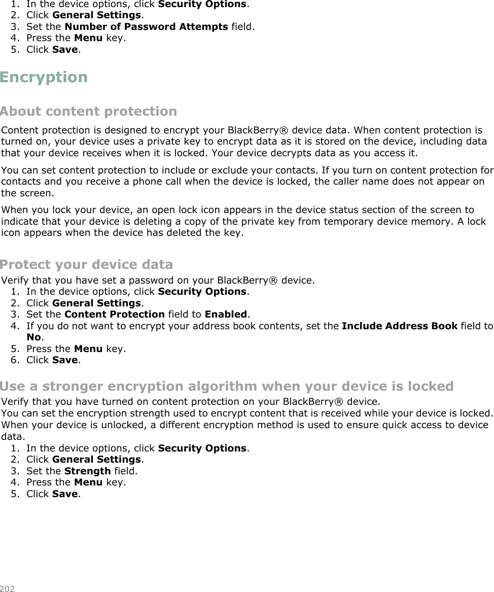 1. In the device options, click Security Options.2. Click General Settings.3. Set the Number of Password Attempts field.4. Press the Menu key.5. Click Save.EncryptionAbout content protectionContent protection is designed to encrypt your BlackBerry® device data. When content protection isturned on, your device uses a private key to encrypt data as it is stored on the device, including datathat your device receives when it is locked. Your device decrypts data as you access it.You can set content protection to include or exclude your contacts. If you turn on content protection forcontacts and you receive a phone call when the device is locked, the caller name does not appear onthe screen.When you lock your device, an open lock icon appears in the device status section of the screen toindicate that your device is deleting a copy of the private key from temporary device memory. A lockicon appears when the device has deleted the key.Protect your device dataVerify that you have set a password on your BlackBerry® device.1. In the device options, click Security Options.2. Click General Settings.3. Set the Content Protection field to Enabled.4. If you do not want to encrypt your address book contents, set the Include Address Book field toNo.5. Press the Menu key.6. Click Save.Use a stronger encryption algorithm when your device is lockedVerify that you have turned on content protection on your BlackBerry® device.You can set the encryption strength used to encrypt content that is received while your device is locked.When your device is unlocked, a different encryption method is used to ensure quick access to devicedata.1. In the device options, click Security Options.2. Click General Settings.3. Set the Strength field.4. Press the Menu key.5. Click Save.202