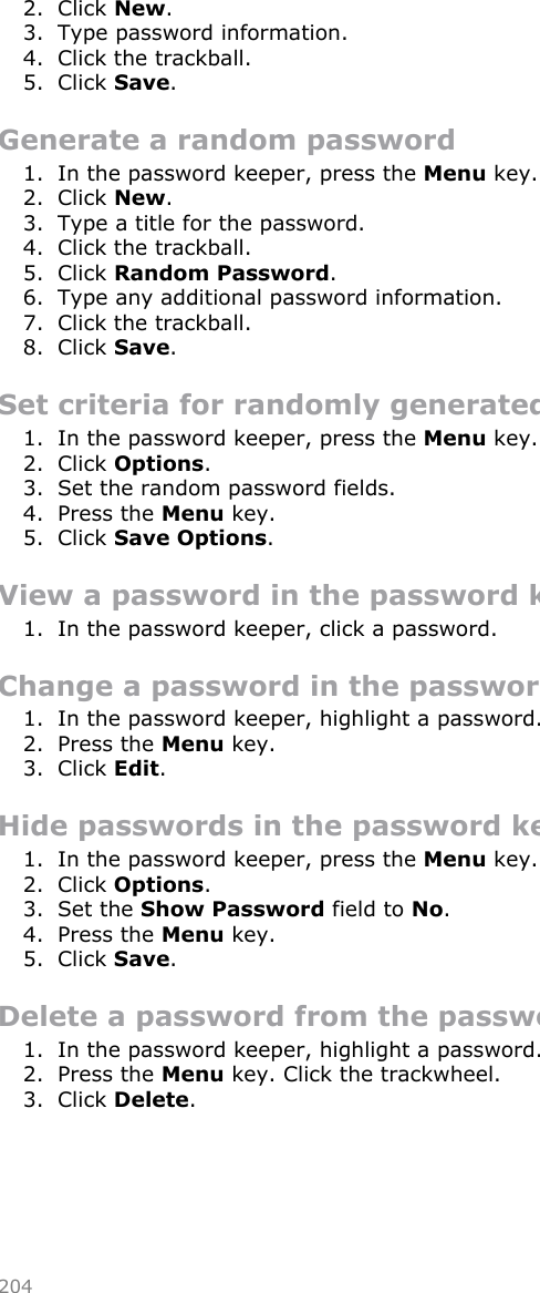 2. Click New.3. Type password information.4. Click the trackball.5. Click Save.Generate a random password1. In the password keeper, press the Menu key.2. Click New.3. Type a title for the password.4. Click the trackball.5. Click Random Password.6. Type any additional password information.7. Click the trackball.8. Click Save.Set criteria for randomly generated passwords1. In the password keeper, press the Menu key.2. Click Options.3. Set the random password fields.4. Press the Menu key.5. Click Save Options.View a password in the password keeper1. In the password keeper, click a password.Change a password in the password keeper1. In the password keeper, highlight a password.2. Press the Menu key.3. Click Edit.Hide passwords in the password keeper1. In the password keeper, press the Menu key.2. Click Options.3. Set the Show Password field to No.4. Press the Menu key.5. Click Save.Delete a password from the password keeper1. In the password keeper, highlight a password.2. Press the Menu key. Click the trackwheel.3. Click Delete.204