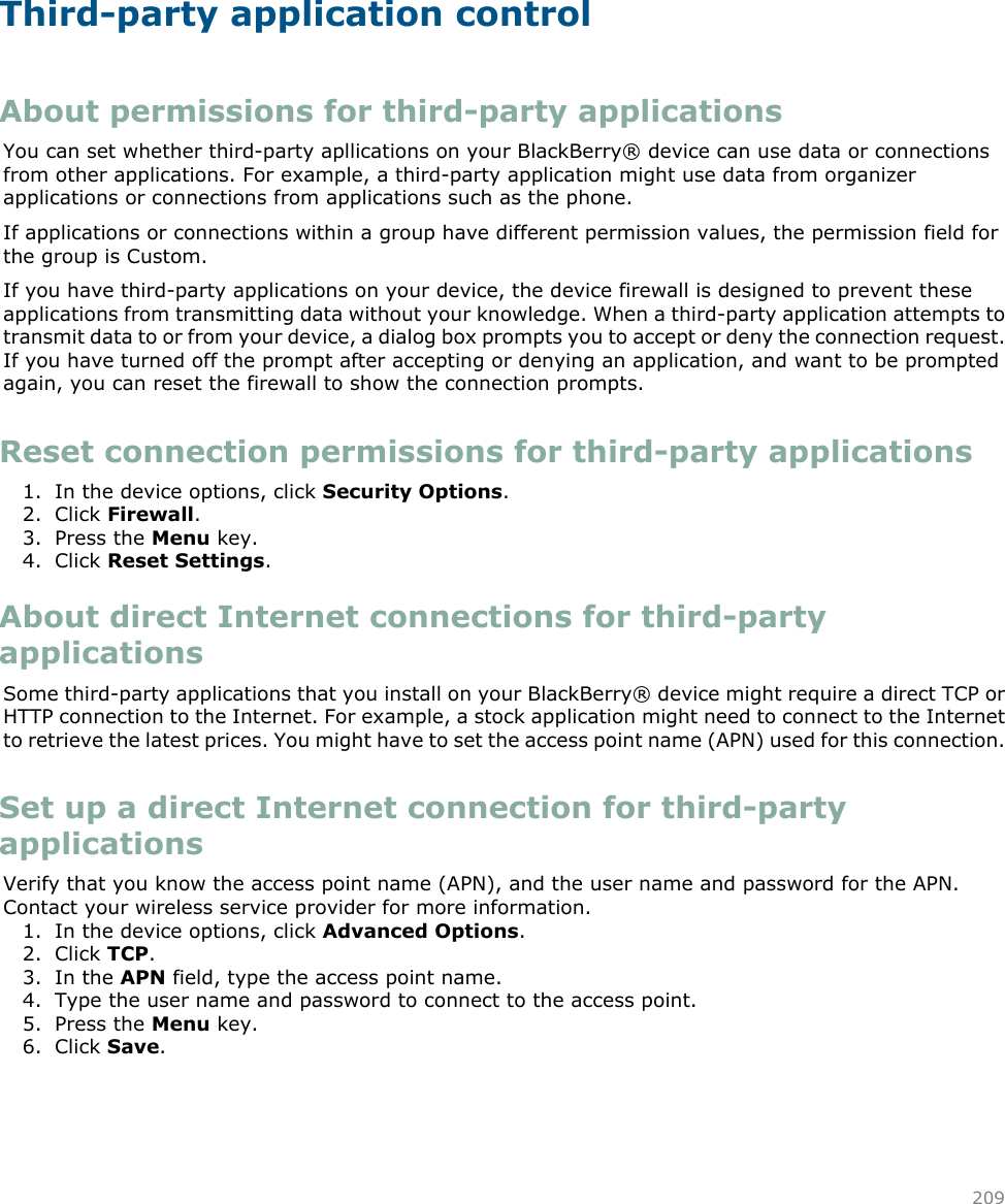 Third-party application controlAbout permissions for third-party applicationsYou can set whether third-party apllications on your BlackBerry® device can use data or connectionsfrom other applications. For example, a third-party application might use data from organizerapplications or connections from applications such as the phone.If applications or connections within a group have different permission values, the permission field forthe group is Custom.If you have third-party applications on your device, the device firewall is designed to prevent theseapplications from transmitting data without your knowledge. When a third-party application attempts totransmit data to or from your device, a dialog box prompts you to accept or deny the connection request.If you have turned off the prompt after accepting or denying an application, and want to be promptedagain, you can reset the firewall to show the connection prompts.Reset connection permissions for third-party applications1. In the device options, click Security Options.2. Click Firewall.3. Press the Menu key.4. Click Reset Settings.About direct Internet connections for third-partyapplicationsSome third-party applications that you install on your BlackBerry® device might require a direct TCP orHTTP connection to the Internet. For example, a stock application might need to connect to the Internetto retrieve the latest prices. You might have to set the access point name (APN) used for this connection.Set up a direct Internet connection for third-partyapplicationsVerify that you know the access point name (APN), and the user name and password for the APN.Contact your wireless service provider for more information.1. In the device options, click Advanced Options.2. Click TCP.3. In the APN field, type the access point name.4. Type the user name and password to connect to the access point.5. Press the Menu key.6. Click Save.209