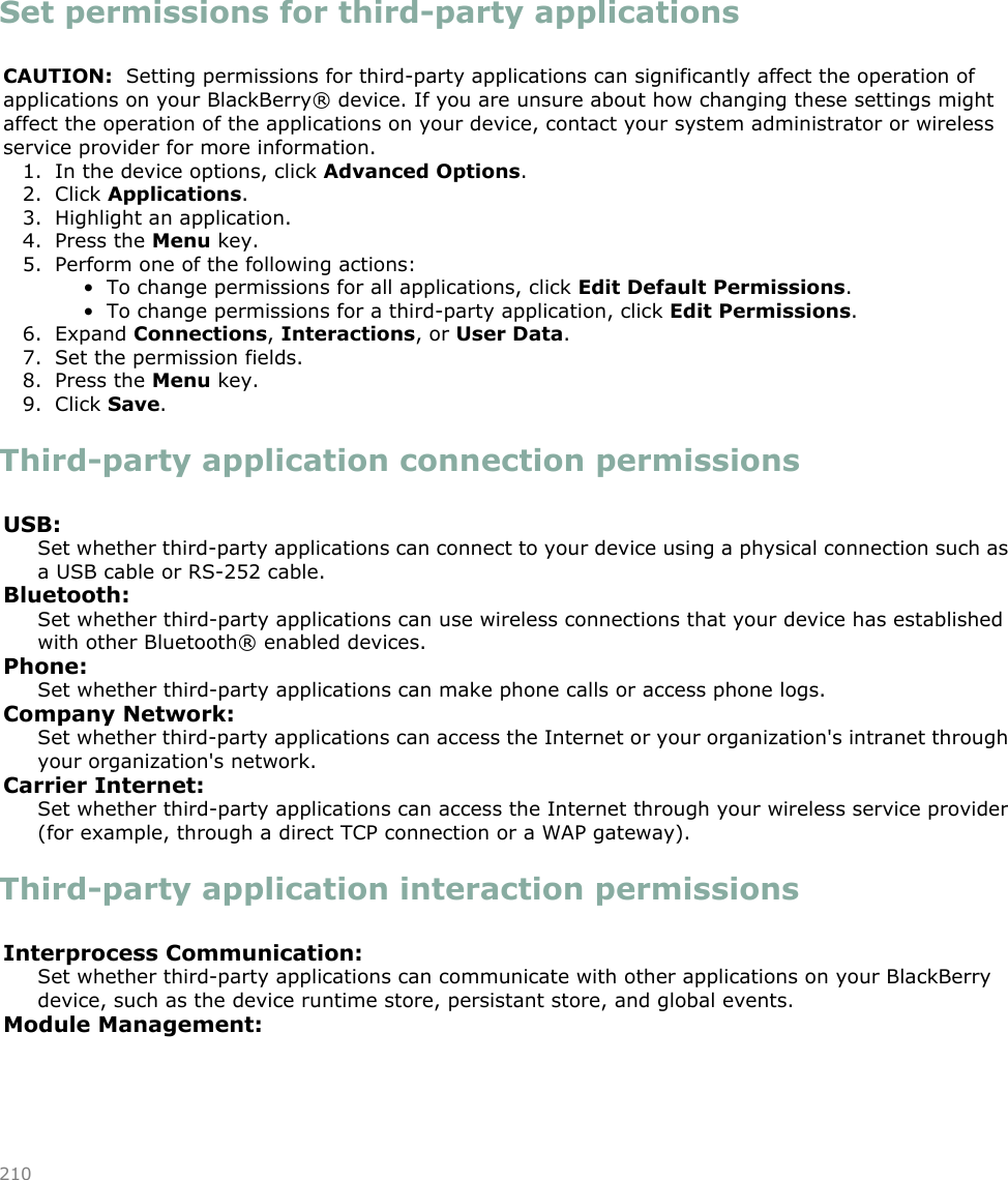 Set permissions for third-party applicationsCAUTION:  Setting permissions for third-party applications can significantly affect the operation ofapplications on your BlackBerry® device. If you are unsure about how changing these settings mightaffect the operation of the applications on your device, contact your system administrator or wirelessservice provider for more information.1. In the device options, click Advanced Options.2. Click Applications.3. Highlight an application.4. Press the Menu key.5. Perform one of the following actions:• To change permissions for all applications, click Edit Default Permissions.• To change permissions for a third-party application, click Edit Permissions.6. Expand Connections, Interactions, or User Data.7. Set the permission fields.8. Press the Menu key.9. Click Save.Third-party application connection permissionsUSB:Set whether third-party applications can connect to your device using a physical connection such asa USB cable or RS-252 cable.Bluetooth:Set whether third-party applications can use wireless connections that your device has establishedwith other Bluetooth® enabled devices.Phone:Set whether third-party applications can make phone calls or access phone logs.Company Network:Set whether third-party applications can access the Internet or your organization&apos;s intranet throughyour organization&apos;s network.Carrier Internet:Set whether third-party applications can access the Internet through your wireless service provider(for example, through a direct TCP connection or a WAP gateway).Third-party application interaction permissionsInterprocess Communication:Set whether third-party applications can communicate with other applications on your BlackBerrydevice, such as the device runtime store, persistant store, and global events.Module Management:210