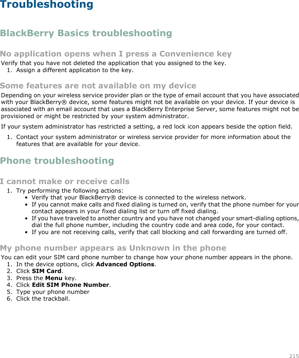 TroubleshootingBlackBerry Basics troubleshootingNo application opens when I press a Convenience keyVerify that you have not deleted the application that you assigned to the key.1. Assign a different application to the key.Some features are not available on my deviceDepending on your wireless service provider plan or the type of email account that you have associatedwith your BlackBerry® device, some features might not be available on your device. If your device isassociated with an email account that uses a BlackBerry Enterprise Server, some features might not beprovisioned or might be restricted by your system administrator.If your system administrator has restricted a setting, a red lock icon appears beside the option field.1. Contact your system administrator or wireless service provider for more information about thefeatures that are available for your device.Phone troubleshootingI cannot make or receive calls1. Try performing the following actions:• Verify that your BlackBerry® device is connected to the wireless network.• If you cannot make calls and fixed dialing is turned on, verify that the phone number for yourcontact appears in your fixed dialing list or turn off fixed dialing.• If you have traveled to another country and you have not changed your smart-dialing options,dial the full phone number, including the country code and area code, for your contact.• If you are not receiving calls, verify that call blocking and call forwarding are turned off.My phone number appears as Unknown in the phoneYou can edit your SIM card phone number to change how your phone number appears in the phone.1. In the device options, click Advanced Options.2. Click SIM Card.3. Press the Menu key.4. Click Edit SIM Phone Number.5. Type your phone number6. Click the trackball.215