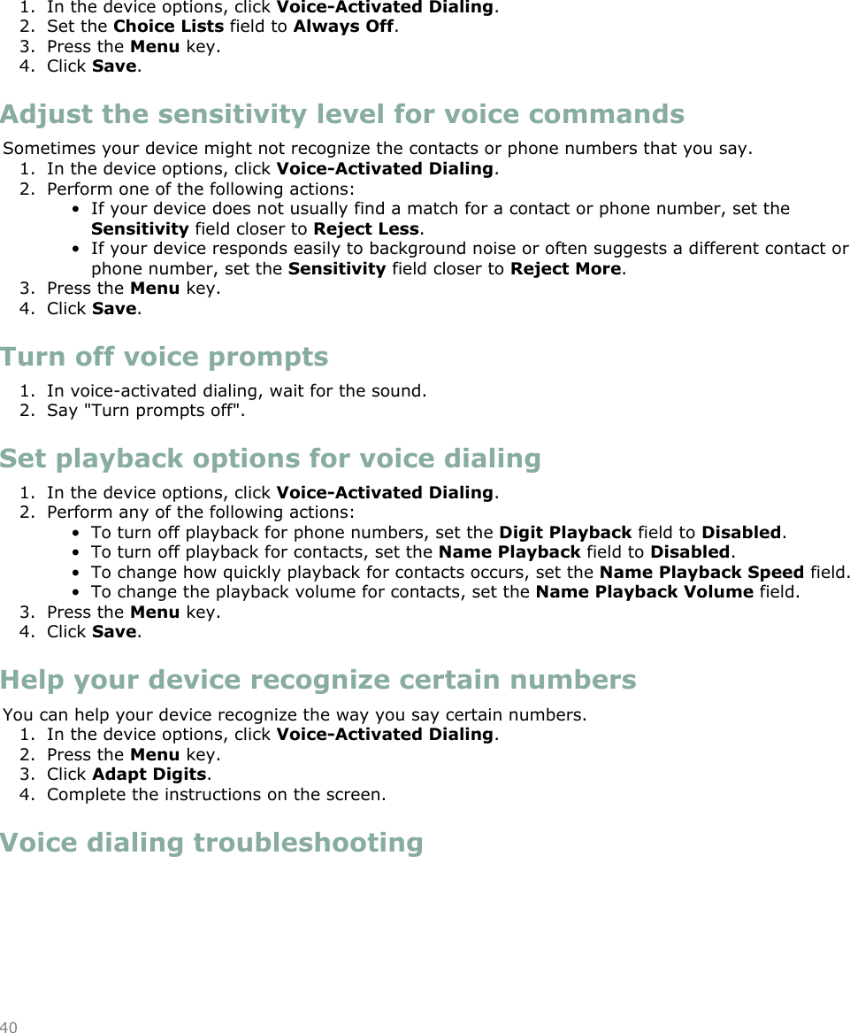 1. In the device options, click Voice-Activated Dialing.2. Set the Choice Lists field to Always Off.3. Press the Menu key.4. Click Save.Adjust the sensitivity level for voice commandsSometimes your device might not recognize the contacts or phone numbers that you say.1. In the device options, click Voice-Activated Dialing.2. Perform one of the following actions:• If your device does not usually find a match for a contact or phone number, set theSensitivity field closer to Reject Less.• If your device responds easily to background noise or often suggests a different contact orphone number, set the Sensitivity field closer to Reject More.3. Press the Menu key.4. Click Save.Turn off voice prompts1. In voice-activated dialing, wait for the sound.2. Say &quot;Turn prompts off&quot;.Set playback options for voice dialing1. In the device options, click Voice-Activated Dialing.2. Perform any of the following actions:• To turn off playback for phone numbers, set the Digit Playback field to Disabled.• To turn off playback for contacts, set the Name Playback field to Disabled.• To change how quickly playback for contacts occurs, set the Name Playback Speed field.• To change the playback volume for contacts, set the Name Playback Volume field.3. Press the Menu key.4. Click Save.Help your device recognize certain numbersYou can help your device recognize the way you say certain numbers.1. In the device options, click Voice-Activated Dialing.2. Press the Menu key.3. Click Adapt Digits.4. Complete the instructions on the screen.Voice dialing troubleshooting40