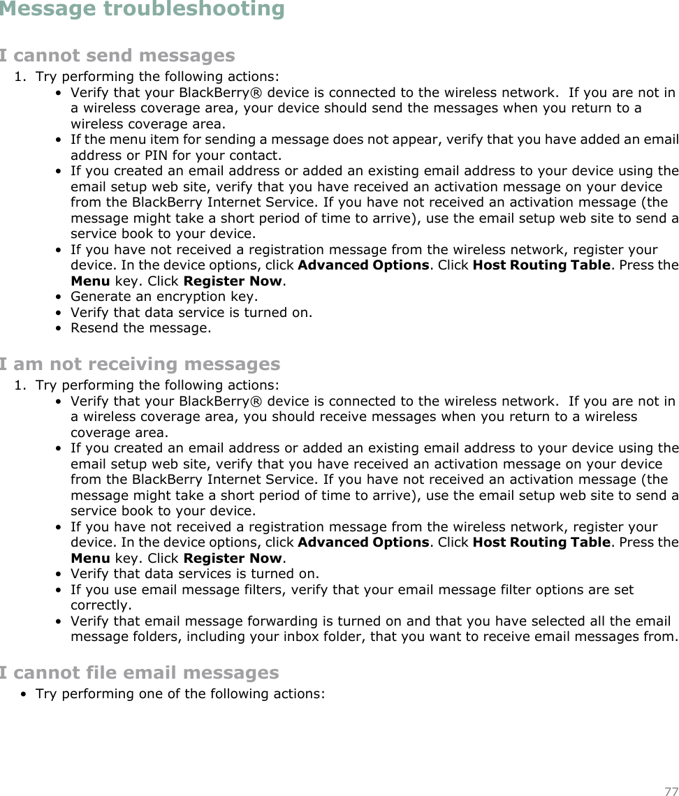 Message troubleshootingI cannot send messages1. Try performing the following actions:• Verify that your BlackBerry® device is connected to the wireless network.  If you are not ina wireless coverage area, your device should send the messages when you return to awireless coverage area.• If the menu item for sending a message does not appear, verify that you have added an emailaddress or PIN for your contact.• If you created an email address or added an existing email address to your device using theemail setup web site, verify that you have received an activation message on your devicefrom the BlackBerry Internet Service. If you have not received an activation message (themessage might take a short period of time to arrive), use the email setup web site to send aservice book to your device.• If you have not received a registration message from the wireless network, register yourdevice. In the device options, click Advanced Options. Click Host Routing Table. Press theMenu key. Click Register Now.• Generate an encryption key.• Verify that data service is turned on.• Resend the message.I am not receiving messages1. Try performing the following actions:• Verify that your BlackBerry® device is connected to the wireless network.  If you are not ina wireless coverage area, you should receive messages when you return to a wirelesscoverage area.• If you created an email address or added an existing email address to your device using theemail setup web site, verify that you have received an activation message on your devicefrom the BlackBerry Internet Service. If you have not received an activation message (themessage might take a short period of time to arrive), use the email setup web site to send aservice book to your device.• If you have not received a registration message from the wireless network, register yourdevice. In the device options, click Advanced Options. Click Host Routing Table. Press theMenu key. Click Register Now.• Verify that data services is turned on.• If you use email message filters, verify that your email message filter options are setcorrectly.• Verify that email message forwarding is turned on and that you have selected all the emailmessage folders, including your inbox folder, that you want to receive email messages from.I cannot file email messages• Try performing one of the following actions:77