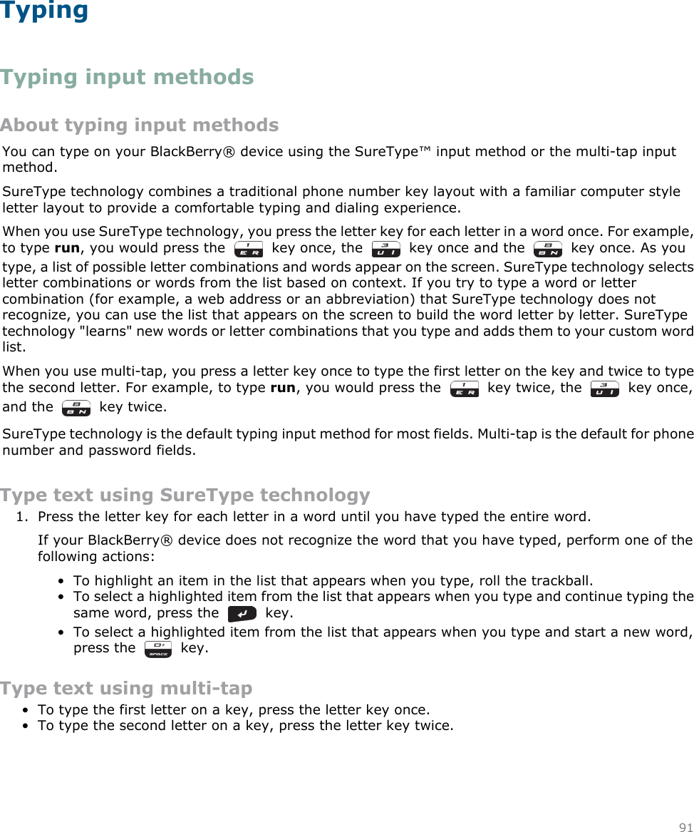 TypingTyping input methodsAbout typing input methodsYou can type on your BlackBerry® device using the SureType™ input method or the multi-tap inputmethod.SureType technology combines a traditional phone number key layout with a familiar computer styleletter layout to provide a comfortable typing and dialing experience.When you use SureType technology, you press the letter key for each letter in a word once. For example,to type run, you would press the    key once, the     key once and the     key once. As youtype, a list of possible letter combinations and words appear on the screen. SureType technology selectsletter combinations or words from the list based on context. If you try to type a word or lettercombination (for example, a web address or an abbreviation) that SureType technology does notrecognize, you can use the list that appears on the screen to build the word letter by letter. SureTypetechnology &quot;learns&quot; new words or letter combinations that you type and adds them to your custom wordlist.When you use multi-tap, you press a letter key once to type the first letter on the key and twice to typethe second letter. For example, to type run, you would press the    key twice, the     key once,and the     key twice.SureType technology is the default typing input method for most fields. Multi-tap is the default for phonenumber and password fields.Type text using SureType technology1. Press the letter key for each letter in a word until you have typed the entire word.If your BlackBerry® device does not recognize the word that you have typed, perform one of thefollowing actions:• To highlight an item in the list that appears when you type, roll the trackball.• To select a highlighted item from the list that appears when you type and continue typing thesame word, press the     key.• To select a highlighted item from the list that appears when you type and start a new word,press the     key.Type text using multi-tap• To type the first letter on a key, press the letter key once.• To type the second letter on a key, press the letter key twice.91