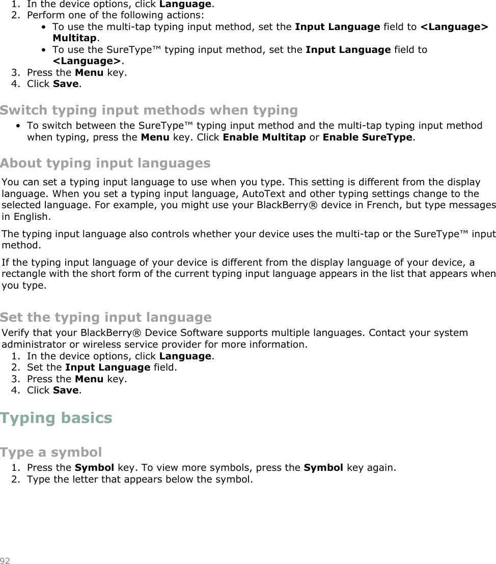 Switch typing input methods1. In the device options, click Language.2. Perform one of the following actions:• To use the multi-tap typing input method, set the Input Language field to &lt;Language&gt;Multitap.• To use the SureType™ typing input method, set the Input Language field to&lt;Language&gt;.3. Press the Menu key.4. Click Save.Switch typing input methods when typing• To switch between the SureType™ typing input method and the multi-tap typing input methodwhen typing, press the Menu key. Click Enable Multitap or Enable SureType.About typing input languagesYou can set a typing input language to use when you type. This setting is different from the displaylanguage. When you set a typing input language, AutoText and other typing settings change to theselected language. For example, you might use your BlackBerry® device in French, but type messagesin English.The typing input language also controls whether your device uses the multi-tap or the SureType™ inputmethod.If the typing input language of your device is different from the display language of your device, arectangle with the short form of the current typing input language appears in the list that appears whenyou type.Set the typing input languageVerify that your BlackBerry® Device Software supports multiple languages. Contact your systemadministrator or wireless service provider for more information.1. In the device options, click Language.2. Set the Input Language field.3. Press the Menu key.4. Click Save.Typing basicsType a symbol1. Press the Symbol key. To view more symbols, press the Symbol key again.2. Type the letter that appears below the symbol.92