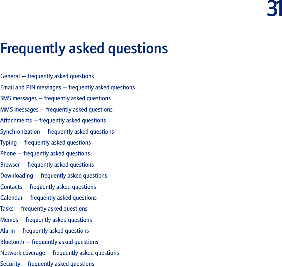 31Frequently asked questionsGeneral — frequently asked questionsEmail and PIN messages — frequently asked questionsSMS messages — frequently asked questionsMMS messages — frequently asked questionsAttachments — frequently asked questionsSynchronization — frequently asked questionsTyping — frequently asked questionsPhone — frequently asked questionsBrowser — frequently asked questionsDownloading — frequently asked questionsContacts — frequently asked questionsCalendar — frequently asked questionsTasks — frequently asked questionsMemos — frequently asked questionsAlarm — frequently asked questionsBluetooth — frequently asked questionsNetwork coverage — frequently asked questionsSecurity — frequently asked questions