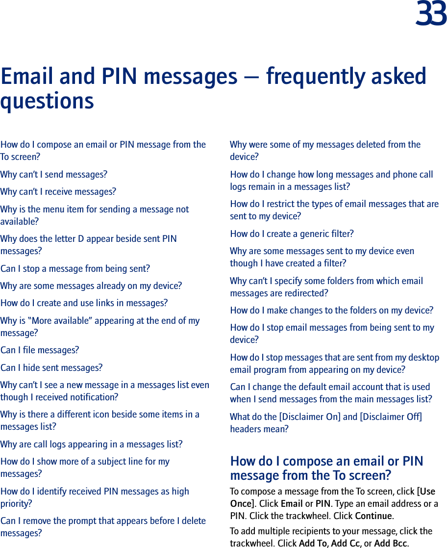 33Email and PIN messages — frequently asked questions How do I compose an email or PIN message from the To screen?Why can’t I send messages?Why can’t I receive messages?Why is the menu item for sending a message not available?Why does the letter D appear beside sent PIN messages?Can I stop a message from being sent?Why are some messages already on my device?How do I create and use links in messages?Why is “More available” appearing at the end of my message?Can I file messages?Can I hide sent messages?Why can’t I see a new message in a messages list even though I received notification?Why is there a different icon beside some items in a messages list?Why are call logs appearing in a messages list?How do I show more of a subject line for my messages?How do I identify received PIN messages as high priority?Can I remove the prompt that appears before I delete messages?Why were some of my messages deleted from the device?How do I change how long messages and phone call logs remain in a messages list?How do I restrict the types of email messages that are sent to my device?How do I create a generic filter?Why are some messages sent to my device even though I have created a filter?Why can’t I specify some folders from which email messages are redirected?How do I make changes to the folders on my device?How do I stop email messages from being sent to my device?How do I stop messages that are sent from my desktop email program from appearing on my device?Can I change the default email account that is used when I send messages from the main messages list?What do the [Disclaimer On] and [Disclaimer Off] headers mean?How do I compose an email or PIN message from the To screen?To compose a message from the To screen, click [Use Once]. Click Email or PIN. Type an email address or a PIN. Click the trackwheel. Click Continue. To add multiple recipients to your message, click the trackwheel. Click Add To, Add Cc, or Add Bcc.
