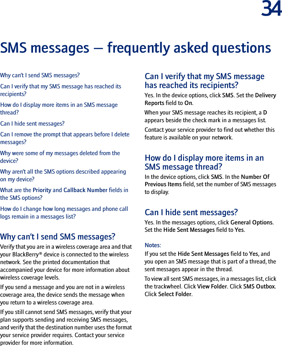 34SMS messages — frequently asked questionsWhy can’t I send SMS messages?Can I verify that my SMS message has reached its recipients?How do I display more items in an SMS message thread?Can I hide sent messages?Can I remove the prompt that appears before I delete messages?Why were some of my messages deleted from the device?Why aren’t all the SMS options described appearing on my device?What are the Priority and Callback Number fields in the SMS options?How do I change how long messages and phone call logs remain in a messages list?Why can’t I send SMS messages?Verify that you are in a wireless coverage area and that your BlackBerry® device is connected to the wireless network. See the printed documentation that accompanied your device for more information about wireless coverage levels.If you send a message and you are not in a wireless coverage area, the device sends the message when you return to a wireless coverage area.If you still cannot send SMS messages, verify that your plan supports sending and receiving SMS messages, and verify that the destination number uses the format your service provider requires. Contact your service provider for more information.Can I verify that my SMS message has reached its recipients?Yes. In the device options, click SMS. Set the Delivery Reports field to On.When your SMS message reaches its recipient, a D appears beside the check mark in a messages list.Contact your service provider to find out whether this feature is available on your network.How do I display more items in an SMS message thread?In the device options, click SMS. In the Number Of Previous Items field, set the number of SMS messages to display.Can I hide sent messages?Yes. In the messages options, click General Options. Set the Hide Sent Messages field to Yes.Notes: If you set the Hide Sent Messages field to Yes, and you open an SMS message that is part of a thread, the sent messages appear in the thread.To view all sent SMS messages, in a messages list, click the trackwheel. Click View Folder. Click SMS Outbox. Click Select Folder.