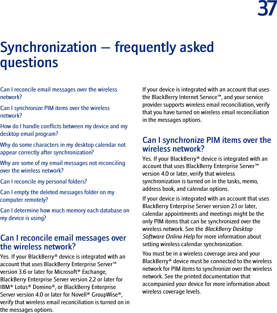 37Synchronization — frequently asked questionsCan I reconcile email messages over the wireless network?Can I synchronize PIM items over the wireless network?How do I handle conflicts between my device and my desktop email program?Why do some characters in my desktop calendar not appear correctly after synchronization?Why are some of my email messages not reconciling over the wireless network?Can I reconcile my personal folders?Can I empty the deleted messages folder on my computer remotely?Can I determine how much memory each database on my device is using?Can I reconcile email messages over the wireless network?Yes. If your BlackBerry® device is integrated with an account that uses BlackBerry Enterprise Server™ version 3.6 or later for Microsoft® Exchange, BlackBerry Enterprise Server version 2.2 or later for IBM® Lotus® Domino®, or BlackBerry Enterprise Server version 4.0 or later for Novell® GroupWise®, verify that wireless email reconciliation is turned on in the messages options.If your device is integrated with an account that uses the BlackBerry Internet Service™, and your service provider supports wireless email reconciliation, verify that you have turned on wireless email reconciliation in the messages options.Can I synchronize PIM items over the wireless network?Yes. If your BlackBerry® device is integrated with an account that uses BlackBerry Enterprise Server™ version 4.0 or later, verify that wireless synchronization is turned on in the tasks, memo, address book, and calendar options.If your device is integrated with an account that uses BlackBerry Enterprise Server version 2.1 or later, calendar appointments and meetings might be the only PIM items that can be synchronized over the wireless network. See the BlackBerry Desktop Software Online Help for more information about setting wireless calendar synchronization.You must be in a wireless coverage area and your BlackBerry® device must be connected to the wireless network for PIM items to synchronize over the wireless network. See the printed documentation that accompanied your device for more information about wireless coverage levels.