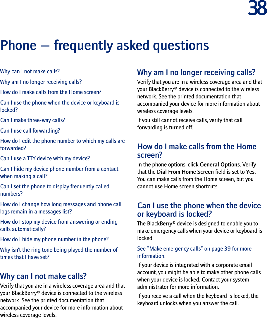 38Phone — frequently asked questionsWhy can I not make calls?Why am I no longer receiving calls?How do I make calls from the Home screen?Can I use the phone when the device or keyboard is locked?Can I make three-way calls?Can I use call forwarding?How do I edit the phone number to which my calls are forwarded?Can I use a TTY device with my device?Can I hide my device phone number from a contact when making a call?Can I set the phone to display frequently called numbers?How do I change how long messages and phone call logs remain in a messages list?How do I stop my device from answering or ending calls automatically?How do I hide my phone number in the phone?Why isn’t the ring tone being played the number of times that I have set?Why can I not make calls?Verify that you are in a wireless coverage area and that your BlackBerry® device is connected to the wireless network. See the printed documentation that accompanied your device for more information about wireless coverage levels.Why am I no longer receiving calls?Verify that you are in a wireless coverage area and that your BlackBerry® device is connected to the wireless network. See the printed documentation that accompanied your device for more information about wireless coverage levels.If you still cannot receive calls, verify that call forwarding is turned off.How do I make calls from the Home screen?In the phone options, click General Options. Verify that the Dial From Home Screen field is set to Yes. You can make calls from the Home screen, but you cannot use Home screen shortcuts.Can I use the phone when the device or keyboard is locked?The BlackBerry® device is designed to enable you to make emergency calls when your device or keyboard is locked. See “Make emergency calls” on page 39 for more information.If your device is integrated with a corporate email account, you might be able to make other phone calls when your device is locked. Contact your system administrator for more information.If you receive a call when the keyboard is locked, the keyboard unlocks when you answer the call.