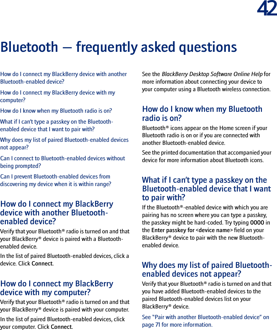 42Bluetooth — frequently asked questionsHow do I connect my BlackBerry device with another Bluetooth-enabled device?How do I connect my BlackBerry device with my computer?How do I know when my Bluetooth radio is on?What if I can’t type a passkey on the Bluetooth-enabled device that I want to pair with?Why does my list of paired Bluetooth-enabled devices not appear?Can I connect to Bluetooth-enabled devices without being prompted?Can I prevent Bluetooth-enabled devices from discovering my device when it is within range?How do I connect my BlackBerry device with another Bluetooth-enabled device?Verify that your Bluetooth® radio is turned on and that your BlackBerry® device is paired with a Bluetooth-enabled device.In the list of paired Bluetooth-enabled devices, click a device. Click Connect.How do I connect my BlackBerry device with my computer?Verify that your Bluetooth® radio is turned on and that your BlackBerry® device is paired with your computer.In the list of paired Bluetooth-enabled devices, click your computer. Click Connect.See the BlackBerry Desktop Software Online Help for more information about connecting your device to your computer using a Bluetooth wireless connection.How do I know when my Bluetooth radio is on?Bluetooth® icons appear on the Home screen if your Bluetooth radio is on or if you are connected with another Bluetooth-enabled device.See the printed documentation that accompanied your device for more information about Bluetooth icons.What if I can’t type a passkey on the Bluetooth-enabled device that I want to pair with?If the Bluetooth®-enabled device with which you are pairing has no screen where you can type a passkey, the passkey might be hard-coded. Try typing 0000 in the Enter passkey for &lt;device name&gt; field on your BlackBerry® device to pair with the new Bluetooth-enabled device.Why does my list of paired Bluetooth-enabled devices not appear?Verify that your Bluetooth® radio is turned on and that you have added Bluetooth-enabled devices to the paired Bluetooth-enabled devices list on your BlackBerry® device. See “Pair with another Bluetooth-enabled device” on page 71 for more information.