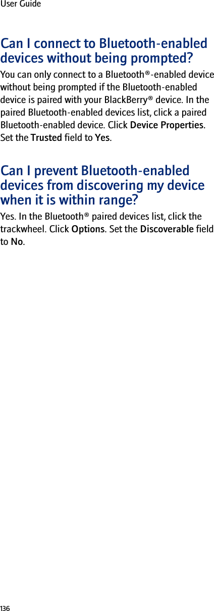 136User GuideCan I connect to Bluetooth-enabled devices without being prompted?You can only connect to a Bluetooth®-enabled device without being prompted if the Bluetooth-enabled device is paired with your BlackBerry® device. In the paired Bluetooth-enabled devices list, click a paired Bluetooth-enabled device. Click Device Properties. Set the Trusted field to Yes.Can I prevent Bluetooth-enabled devices from discovering my device when it is within range?Yes. In the Bluetooth® paired devices list, click the trackwheel. Click Options. Set the Discoverable field to No.